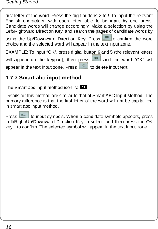 Getting Started 16 first letter of the word. Press the digit buttons 2 to 9 to input the relevant English characters, with each letter able to be input by one press. Candidate words will change accordingly. Make a selection by using the Left/Rightward Direction Key, and search the pages of candidate words by using the Up/Downward Direction Key. Press  to confirm the word choice and the selected word will appear in the text input zone. EXAMPLE: To input “OK”, press digital button 6 and 5 (the relevant letters will appear on the keypad), then press   and the word “OK” will appear in the text input zone. Press    to delete input text. 1.7.7 Smart abc input method The Smart abc input method icon is:  Details for this method are similar to that of Smart ABC Input Method. The primary difference is that the first letter of the word will not be capitalized in smart abc input method. Press    to input symbols. When a candidate symbols appears, press Left/Right/Up/Downward Direction Key to select, and then press the OK key    to confirm. The selected symbol will appear in the text input zone.    