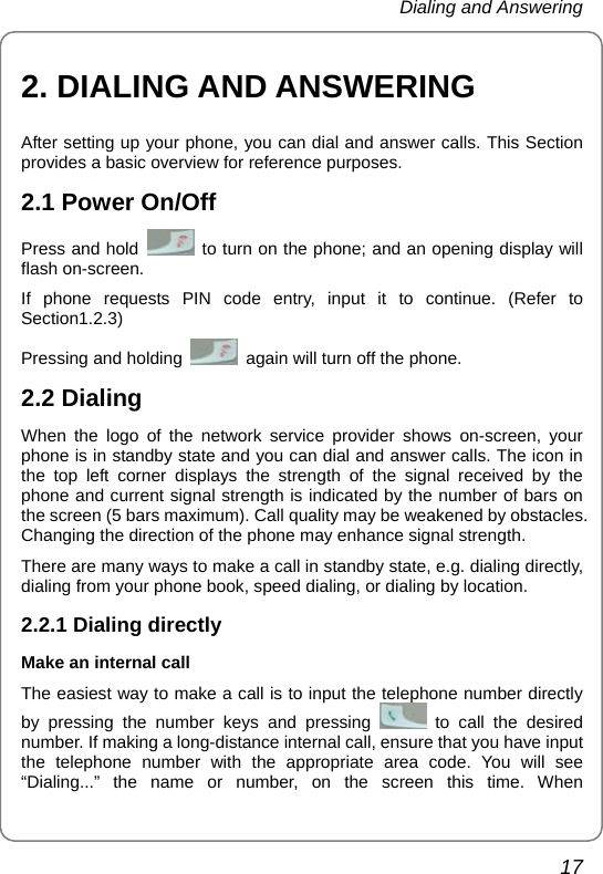 Dialing and Answering 17 2. DIALING AND ANSWERING After setting up your phone, you can dial and answer calls. This Section provides a basic overview for reference purposes. 2.1 Power On/Off Press and hold    to turn on the phone; and an opening display will flash on-screen. If phone requests PIN code entry, input it to continue. (Refer to Section1.2.3) Pressing and holding    again will turn off the phone. 2.2 Dialing When the logo of the network service provider shows on-screen, your phone is in standby state and you can dial and answer calls. The icon in the top left corner displays the strength of the signal received by the phone and current signal strength is indicated by the number of bars on the screen (5 bars maximum). Call quality may be weakened by obstacles. Changing the direction of the phone may enhance signal strength. There are many ways to make a call in standby state, e.g. dialing directly, dialing from your phone book, speed dialing, or dialing by location.   2.2.1 Dialing directly Make an internal call The easiest way to make a call is to input the telephone number directly by pressing the number keys and pressing   to call the desired number. If making a long-distance internal call, ensure that you have input the telephone number with the appropriate area code. You will see “Dialing...” the name or number, on the screen this time. When 