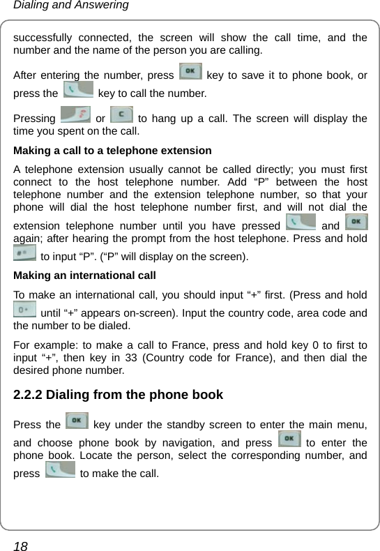 Dialing and Answering 18 successfully connected, the screen will show the call time, and the number and the name of the person you are calling. After entering the number, press   key to save it to phone book, or press the    key to call the number. Pressing   or   to hang up a call. The screen will display the time you spent on the call. Making a call to a telephone extension A telephone extension usually cannot be called directly; you must first connect to the host telephone number. Add “P” between the host telephone number and the extension telephone number, so that your phone will dial the host telephone number first, and will not dial the extension telephone number until you have pressed   and   again; after hearing the prompt from the host telephone. Press and hold   to input “P”. (“P” will display on the screen). Making an international call To make an international call, you should input “+” first. (Press and hold   until “+” appears on-screen). Input the country code, area code and the number to be dialed.   For example: to make a call to France, press and hold key 0 to first to input “+”, then key in 33 (Country code for France), and then dial the desired phone number. 2.2.2 Dialing from the phone book Press the   key under the standby screen to enter the main menu, and choose phone book by navigation, and press   to enter the phone book. Locate the person, select the corresponding number, and press    to make the call.   