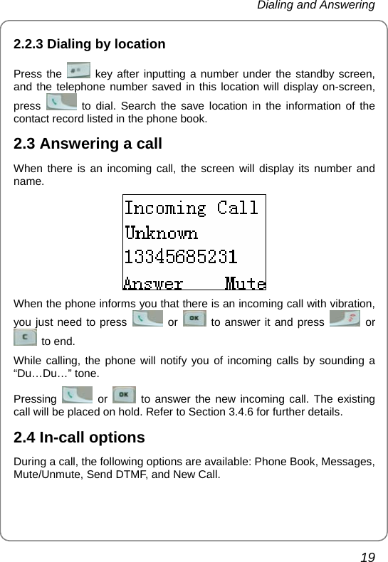 Dialing and Answering 19 2.2.3 Dialing by location Press the   key after inputting a number under the standby screen, and the telephone number saved in this location will display on-screen, press   to dial. Search the save location in the information of the contact record listed in the phone book.   2.3 Answering a call When there is an incoming call, the screen will display its number and name.  When the phone informs you that there is an incoming call with vibration, you just need to press   or   to answer it and press   or  to end. While calling, the phone will notify you of incoming calls by sounding a “Du…Du…” tone.   Pressing   or   to answer the new incoming call. The existing call will be placed on hold. Refer to Section 3.4.6 for further details. 2.4 In-call options During a call, the following options are available: Phone Book, Messages, Mute/Unmute, Send DTMF, and New Call. 