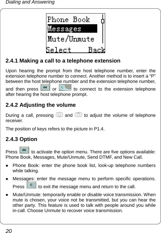 Dialing and Answering 20  2.4.1 Making a call to a telephone extension Upon hearing the prompt from the host telephone number, enter the extension telephone number to connect. Another method is to insert a “P” between the host telephone number and the extension telephone number, and then press   or   to connect to the extension telephone after hearing the host telephone prompt. 2.4.2 Adjusting the volume During a call, pressing   and   to adjust the volume of telephone receiver. The position of keys refers to the picture in P1.4. 2.4.3 Option Press    to activate the option menu. There are five options available: Phone Book, Messages, Mute/Unmute, Send DTMF, and New Call. z Phone Book: enter the phone book list, look-up telephone numbers while talking. z Messages: enter the message menu to perform specific operations. Press    to exit the message menu and return to the call. z Mute/Unmute: temporarily enable or disable voice transmission. When mute is chosen, your voice not be transmitted, but you can hear the other party. This feature is used to talk with people around you while in-call. Choose Unmute to recover voice transmission. 