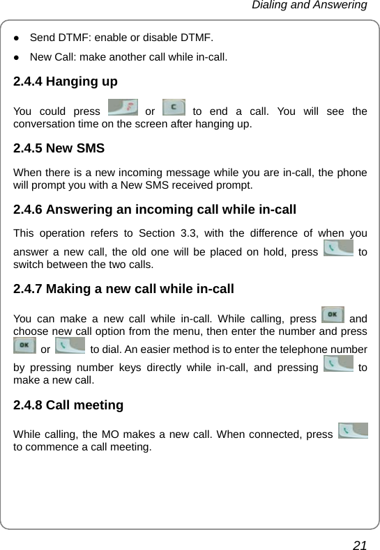 Dialing and Answering 21 z Send DTMF: enable or disable DTMF. z New Call: make another call while in-call. 2.4.4 Hanging up You could press   or   to end a call. You will see the conversation time on the screen after hanging up. 2.4.5 New SMS When there is a new incoming message while you are in-call, the phone will prompt you with a New SMS received prompt. 2.4.6 Answering an incoming call while in-call This operation refers to Section 3.3, with the difference of when you answer a new call, the old one will be placed on hold, press   to switch between the two calls. 2.4.7 Making a new call while in-call You can make a new call while in-call. While calling, press   and choose new call option from the menu, then enter the number and press  or    to dial. An easier method is to enter the telephone number by pressing number keys directly while in-call, and pressing   to make a new call. 2.4.8 Call meeting While calling, the MO makes a new call. When connected, press   to commence a call meeting.   