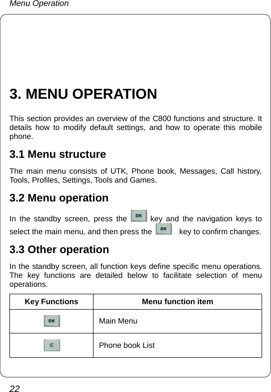 Menu Operation 22     3. MENU OPERATION This section provides an overview of the C800 functions and structure. It details how to modify default settings, and how to operate this mobile phone. 3.1 Menu structure The main menu consists of UTK, Phone book, Messages, Call history, Tools, Profiles, Settings, Tools and Games. 3.2 Menu operation In the standby screen, press the   key and the navigation keys to select the main menu, and then press the      key to confirm changes.   3.3 Other operation In the standby screen, all function keys define specific menu operations. The key functions are detailed below to facilitate selection of menu operations. Key Functions  Menu function item  Main Menu    Phone book List 