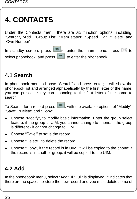 CONTACTS 26 4. CONTACTS Under the Contacts menu, there are six function options, including:  “Search”, “Add”, “Group List”, “Mem status”, “Speed Dial”, “Delete” and “Own Number”.   In standby screen, press  to enter the main menu, press   to select phonebook, and press    to enter the phonebook.    4.1 Search In phonebook menu, choose “Search” and press enter; it will show the phonebook list and arranged alphabetically by the first letter of the name, you can press the key corresponding to the first letter of the name to search.  To Search for a record press  , with the available options of “Modify”, “Save”, “Delete” and “Copy”. z Choose “Modify”, to modify basic information. Enter the group select feature, if the group is UIM, you cannot change to phone; if the group is different - it cannot change to UIM. z Choose “Save’” to save the record; z Choose “Delete”, to delete the record; z Choose “Copy”, if the record is in UIM, it will be copied to the phone; if the record is in another group, it will be copied to the UIM.    4.2 Add In the phonebook menu, select “Add”. If “Full” is displayed, it indicates that there are no spaces to store the new record and you must delete some of 