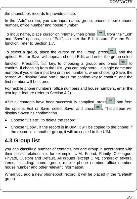 CONTACTS 27 the phonebook records to provide space. In the “Add” screen, you can input name, group, phone, mobile phone number, office number and house number. To input name, place cursor on “Name”, then press  , from the “Edit” and “Save” options, select “Edit”, to enter the Edit feature. For the Edit function, refer to Section 1.7. To select a group, place the cursor on the Group, press , and the options Edit or Save will appear; choose Edit, and enter the group select function. Press ,   key, to choosing a group, and press   to confirm. If choosing from the UIM, you can only store    a single name and number, if you enter input two or three numbers, when choosing Save, the screen will display Save one?; press the confirm-key to confirm, and the first number will be stored. For mobile phone numbers, office numbers and house numbers, enter the text input feature (refer to Section 4.2).   After all contents have been successfully compiled, press , and from the options Edit or Save, select Save, and press . The screen will display Saved as confirmation. z Choose “Delete”, to delete the record; z Choose “Copy”, if the record is in UIM, it will be copied to the phone; if the record is in another group, it will be copied to the UIM.   4.3 Group list you can classify a number of contacts into one group in accordance with their social relationship, for example: UIM, Friend, Family, Colleague, Private, Custom and Default. All groups (except UIM), consist of several items, including: name, group, mobile phone number, office number, house number and other relevant information.   When you add a new phonebook record, it will be placed in the “Default” group. 