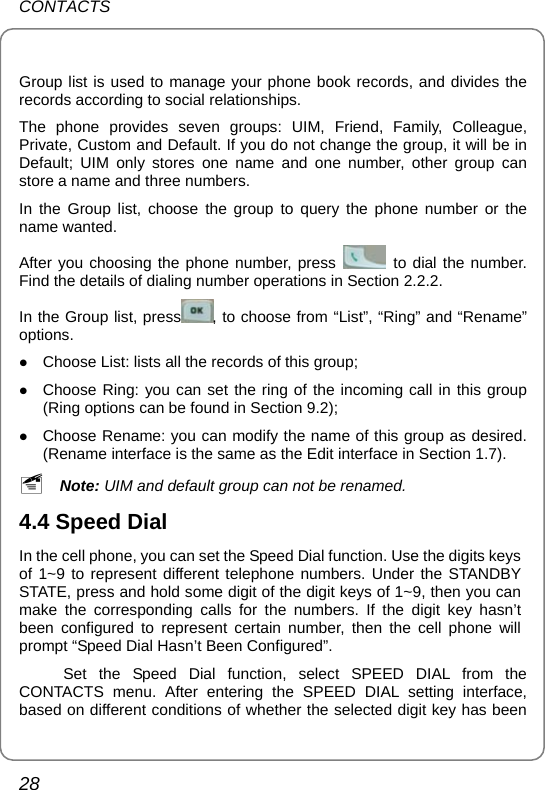 CONTACTS 28  Group list is used to manage your phone book records, and divides the records according to social relationships.   The phone provides seven groups: UIM, Friend, Family, Colleague, Private, Custom and Default. If you do not change the group, it will be in Default; UIM only stores one name and one number, other group can store a name and three numbers.   In the Group list, choose the group to query the phone number or the name wanted.   After you choosing the phone number, press   to dial the number. Find the details of dialing number operations in Section 2.2.2. In the Group list, press , to choose from “List”, “Ring” and “Rename” options. z Choose List: lists all the records of this group; z Choose Ring: you can set the ring of the incoming call in this group (Ring options can be found in Section 9.2); z Choose Rename: you can modify the name of this group as desired. (Rename interface is the same as the Edit interface in Section 1.7). ~ Note: UIM and default group can not be renamed. 4.4 Speed Dial In the cell phone, you can set the Speed Dial function. Use the digits keys of 1~9 to represent different telephone numbers. Under the STANDBY STATE, press and hold some digit of the digit keys of 1~9, then you can make the corresponding calls for the numbers. If the digit key hasn’t been configured to represent certain number, then the cell phone will prompt “Speed Dial Hasn’t Been Configured”. Set the Speed Dial function, select SPEED DIAL from the CONTACTS menu. After entering the SPEED DIAL setting interface, based on different conditions of whether the selected digit key has been 