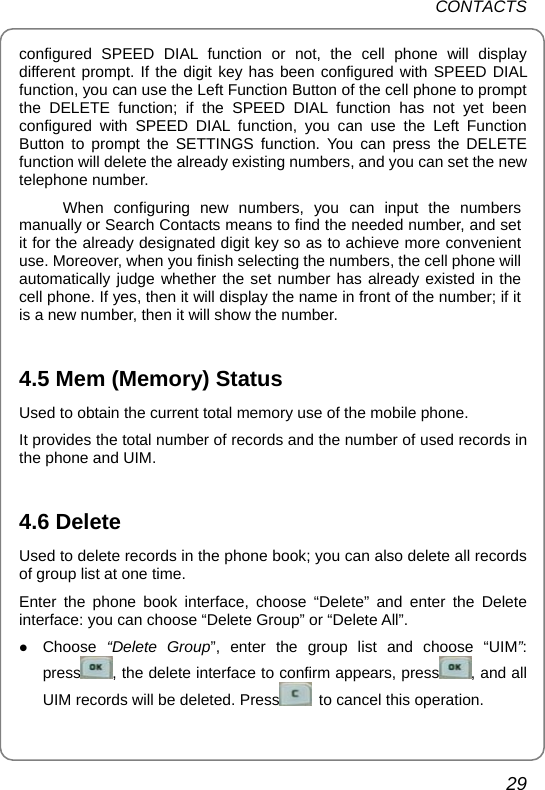 CONTACTS 29 configured SPEED DIAL function or not, the cell phone will display different prompt. If the digit key has been configured with SPEED DIAL function, you can use the Left Function Button of the cell phone to prompt the DELETE function; if the SPEED DIAL function has not yet been configured with SPEED DIAL function, you can use the Left Function Button to prompt the SETTINGS function. You can press the DELETE function will delete the already existing numbers, and you can set the new telephone number.   When configuring new numbers, you can input the numbers manually or Search Contacts means to find the needed number, and set it for the already designated digit key so as to achieve more convenient use. Moreover, when you finish selecting the numbers, the cell phone will automatically judge whether the set number has already existed in the cell phone. If yes, then it will display the name in front of the number; if it is a new number, then it will show the number.  4.5 Mem (Memory) Status Used to obtain the current total memory use of the mobile phone.   It provides the total number of records and the number of used records in the phone and UIM.  4.6 Delete Used to delete records in the phone book; you can also delete all records of group list at one time.   Enter the phone book interface, choose “Delete” and enter the Delete interface: you can choose “Delete Group” or “Delete All”. z Choose “Delete Group”, enter the group list and choose “UIM”: press , the delete interface to confirm appears, press , and all UIM records will be deleted. Press   to cancel this operation.   