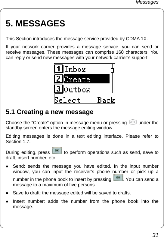 Messages 31 5. MESSAGES This Section introduces the message service provided by CDMA 1X. If your network carrier provides a message service, you can send or receive messages. These messages can comprise 160 characters. You can reply or send new messages with your network carrier’s support.  5.1 Creating a new message Choose the “Create” option in message menu or pressing    under the standby screen enters the message editing window. Editing messages is done in a text editing interface. Please refer to Section 1.7. During editing, press   to perform operations such as send, save to draft, insert number, etc. z Send: sends the message you have edited. In the input number window, you can input the receiver’s phone number or pick up a number in the phone book to insert by pressing  . You can send a message to a maximum of five persons. z Save to draft: the message edited will be saved to drafts. z Insert number: adds the number from the phone book into the message. 