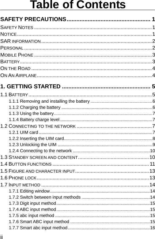  ii Table of Contents SAFETY PRECAUTIONS.................................................... 1 SAFETY NOTES ...................................................................................1 NOTICE...............................................................................................1 SAR INFORMATION..............................................................................2 PERSONAL ..........................................................................................2 MOBILE PHONE ...................................................................................3 BATTERY .............................................................................................3 ON THE ROAD .....................................................................................4 ON AN AIRPLANE.................................................................................4 1. GETTING STARTED ....................................................... 5 1.1 BATTERY.......................................................................................5 1.1.1 Removing and installing the battery .................................................6 1.1.2 Charging the battery ........................................................................6 1.1.3 Using the battery..............................................................................7 1.1.4 Battery charge level .........................................................................7 1.2 CONNECTING TO THE NETWORK .....................................................7 1.2.1 UIM card..........................................................................................7 1.2.2 Inserting the UIM card......................................................................8 1.2.3 Unlocking the UIM ...........................................................................9 1.2.4 Connecting to the network .............................................................10 1.3 STANDBY SCREEN AND CONTENT..................................................10 1.4 BUTTON FUNCTIONS .................................................................... 11 1.5 FIGURE AND CHARACTER INPUT....................................................13 1.6 PHONE LOCK...............................................................................13 1.7 INPUT METHOD ............................................................................14 1.7.1 Editing window...............................................................................14 1.7.2 Switch between input methods ......................................................14 1.7.3 Digit input method..........................................................................15 1.7.4 ABC input method..........................................................................15 1.7.5 abc input method ...........................................................................15 1.7.6 Smart ABC input method ...............................................................15 1.7.7 Smart abc input method.................................................................16 
