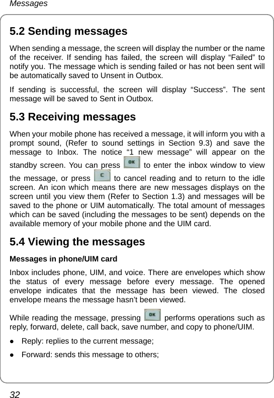 Messages 32 5.2 Sending messages When sending a message, the screen will display the number or the name of the receiver. If sending has failed, the screen will display “Failed” to notify you. The message which is sending failed or has not been sent will be automatically saved to Unsent in Outbox. If sending is successful, the screen will display “Success”. The sent message will be saved to Sent in Outbox. 5.3 Receiving messages When your mobile phone has received a message, it will inform you with a prompt sound, (Refer to sound settings in Section 9.3) and save the message to Inbox. The notice “1 new message” will appear on the standby screen. You can press   to enter the inbox window to view the message, or press   to cancel reading and to return to the idle screen. An icon which means there are new messages displays on the screen until you view them (Refer to Section 1.3) and messages will be saved to the phone or UIM automatically. The total amount of messages which can be saved (including the messages to be sent) depends on the available memory of your mobile phone and the UIM card. 5.4 Viewing the messages Messages in phone/UIM card Inbox includes phone, UIM, and voice. There are envelopes which show the status of every message before every message. The opened envelope indicates that the message has been viewed. The closed envelope means the message hasn’t been viewed. While reading the message, pressing   performs operations such as reply, forward, delete, call back, save number, and copy to phone/UIM. z Reply: replies to the current message; z Forward: sends this message to others; 