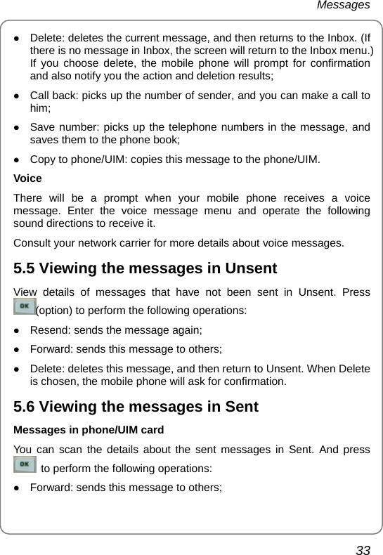 Messages 33 z Delete: deletes the current message, and then returns to the Inbox. (If there is no message in Inbox, the screen will return to the Inbox menu.) If you choose delete, the mobile phone will prompt for confirmation and also notify you the action and deletion results; z Call back: picks up the number of sender, and you can make a call to him; z Save number: picks up the telephone numbers in the message, and saves them to the phone book; z Copy to phone/UIM: copies this message to the phone/UIM. Voice There will be a prompt when your mobile phone receives a voice message. Enter the voice message menu and operate the following sound directions to receive it. Consult your network carrier for more details about voice messages. 5.5 Viewing the messages in Unsent View details of messages that have not been sent in Unsent. Press (option) to perform the following operations: z Resend: sends the message again; z Forward: sends this message to others; z Delete: deletes this message, and then return to Unsent. When Delete is chosen, the mobile phone will ask for confirmation.   5.6 Viewing the messages in Sent Messages in phone/UIM card You can scan the details about the sent messages in Sent. And press   to perform the following operations: z Forward: sends this message to others; 