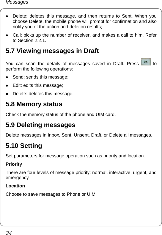 Messages 34 z Delete: deletes this message, and then returns to Sent. When you choose Delete, the mobile phone will prompt for confirmation and also notify you of the action and deletion results; z Call: picks up the number of receiver, and makes a call to him. Refer to Section 2.2.1. 5.7 Viewing messages in Draft You can scan the details of messages saved in Draft. Press   to perform the following operations: z Send: sends this message; z Edit: edits this message; z Delete: deletes this message. 5.8 Memory status Check the memory status of the phone and UIM card. 5.9 Deleting messages Delete messages in Inbox, Sent, Unsent, Draft, or Delete all messages. 5.10 Setting Set parameters for message operation such as priority and location. Priority There are four levels of message priority: normal, interactive, urgent, and emergency. Location Choose to save messages to Phone or UIM.   