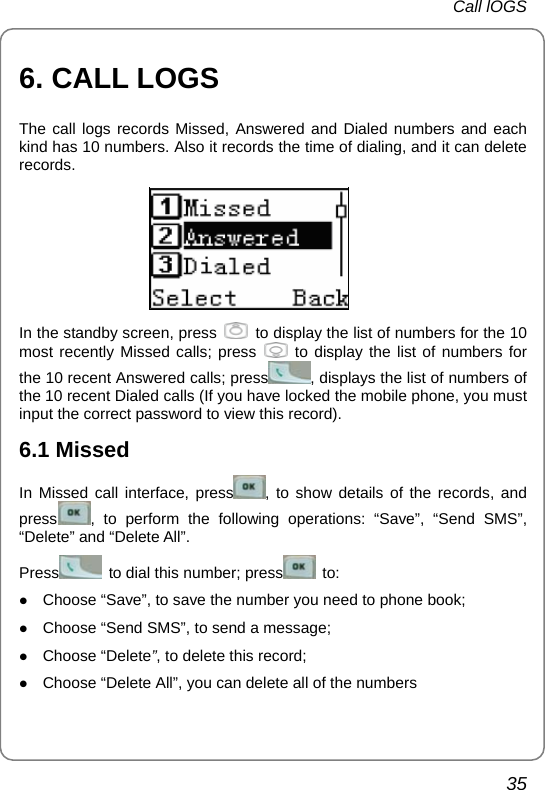 Call lOGS 35 6. CALL LOGS The call logs records Missed, Answered and Dialed numbers and each kind has 10 numbers. Also it records the time of dialing, and it can delete records.   In the standby screen, press    to display the list of numbers for the 10 most recently Missed calls; press   to display the list of numbers for the 10 recent Answered calls; press , displays the list of numbers of the 10 recent Dialed calls (If you have locked the mobile phone, you must input the correct password to view this record).   6.1 Missed In Missed call interface, press , to show details of the records, and press , to perform the following operations: “Save”, “Send SMS”, “Delete” and “Delete All”. Press   to dial this number; press  to: z Choose “Save”, to save the number you need to phone book;   z Choose “Send SMS”, to send a message; z Choose “Delete”, to delete this record; z Choose “Delete All”, you can delete all of the numbers 