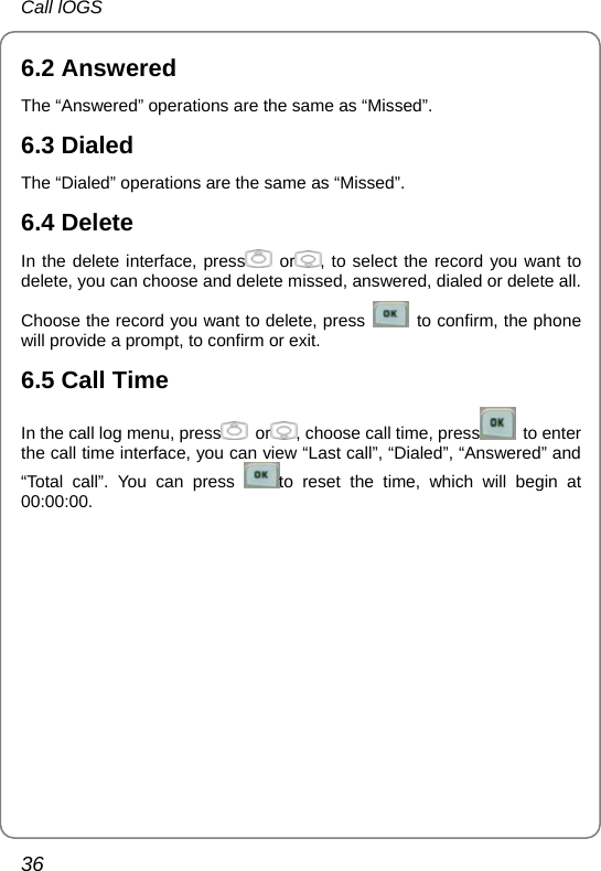 Call lOGS 36 6.2 Answered The “Answered” operations are the same as “Missed”. 6.3 Dialed The “Dialed” operations are the same as “Missed”. 6.4 Delete In the delete interface, press  or , to select the record you want to delete, you can choose and delete missed, answered, dialed or delete all. Choose the record you want to delete, press    to confirm, the phone will provide a prompt, to confirm or exit. 6.5 Call Time In the call log menu, press  or , choose call time, press  to enter the call time interface, you can view “Last call”, “Dialed”, “Answered” and “Total call”. You can press  to reset the time, which will begin at 00:00:00.       