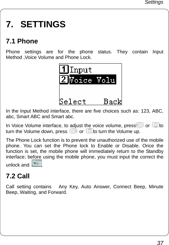 Settings 37 7.   SETTINGS 7.1 Phone Phone settings are for the phone status. They contain Input Method ,Voice Volume and Phone Lock.  In the Input Method interface, there are five choices such as: 123, ABC, abc, Smart ABC and Smart abc. In Voice Volume interface, to adjust the voice volume, press   or  to turn the Volume down, press    or  to turn the Volume up. The Phone Lock function is to prevent the unauthorized use of the mobile phone. You can set the Phone lock to Enable or Disable. Once the function is set, the mobile phone will immediately return to the Standby interface; before using the mobile phone, you must input the correct the unlock and  . 7.2 Call Call setting contains   Any Key, Auto Answer, Connect Beep, Minute Beep, Waiting, and Forward. 