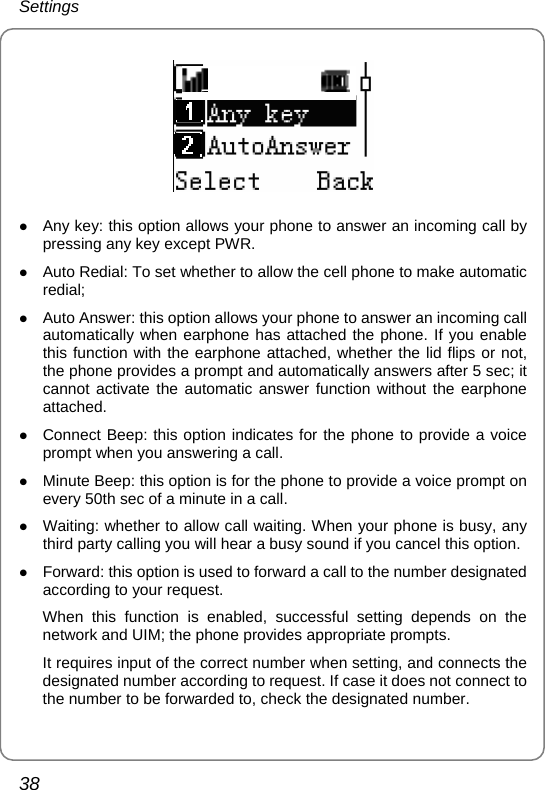 Settings 38  z Any key: this option allows your phone to answer an incoming call by pressing any key except PWR. z Auto Redial: To set whether to allow the cell phone to make automatic redial; z Auto Answer: this option allows your phone to answer an incoming call automatically when earphone has attached the phone. If you enable this function with the earphone attached, whether the lid flips or not, the phone provides a prompt and automatically answers after 5 sec; it cannot activate the automatic answer function without the earphone attached. z Connect Beep: this option indicates for the phone to provide a voice prompt when you answering a call. z Minute Beep: this option is for the phone to provide a voice prompt on every 50th sec of a minute in a call. z Waiting: whether to allow call waiting. When your phone is busy, any third party calling you will hear a busy sound if you cancel this option. z Forward: this option is used to forward a call to the number designated according to your request. When this function is enabled, successful setting depends on the network and UIM; the phone provides appropriate prompts. It requires input of the correct number when setting, and connects the designated number according to request. If case it does not connect to the number to be forwarded to, check the designated number. 