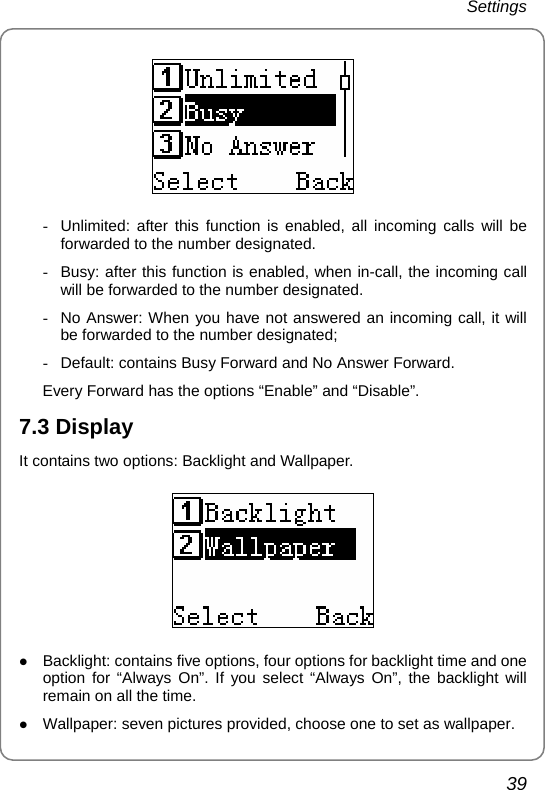 Settings 39    -  Unlimited: after this function is enabled, all incoming calls will be forwarded to the number designated. -  Busy: after this function is enabled, when in-call, the incoming call will be forwarded to the number designated. -  No Answer: When you have not answered an incoming call, it will be forwarded to the number designated; -  Default: contains Busy Forward and No Answer Forward. Every Forward has the options “Enable” and “Disable”. 7.3 Display It contains two options: Backlight and Wallpaper.  z Backlight: contains five options, four options for backlight time and one option for “Always On”. If you select “Always On”, the backlight will remain on all the time. z Wallpaper: seven pictures provided, choose one to set as wallpaper. 