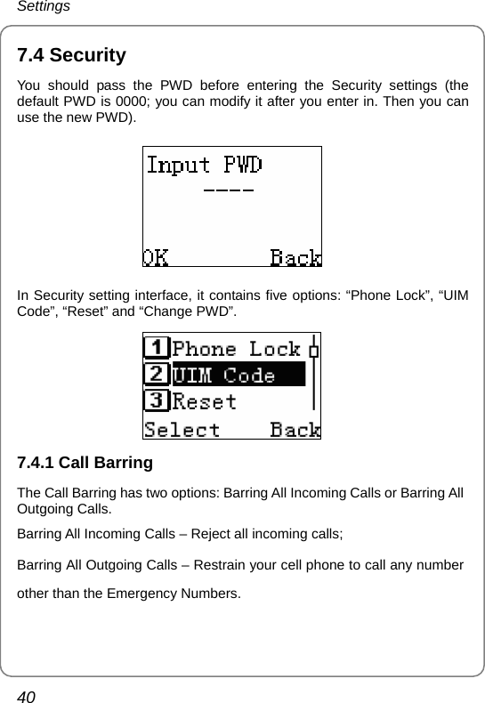 Settings 40 7.4 Security You should pass the PWD before entering the Security settings (the default PWD is 0000; you can modify it after you enter in. Then you can use the new PWD).  In Security setting interface, it contains five options: “Phone Lock”, “UIM Code”, “Reset” and “Change PWD”.  7.4.1 Call Barring The Call Barring has two options: Barring All Incoming Calls or Barring All Outgoing Calls. Barring All Incoming Calls – Reject all incoming calls;   Barring All Outgoing Calls – Restrain your cell phone to call any number other than the Emergency Numbers.    