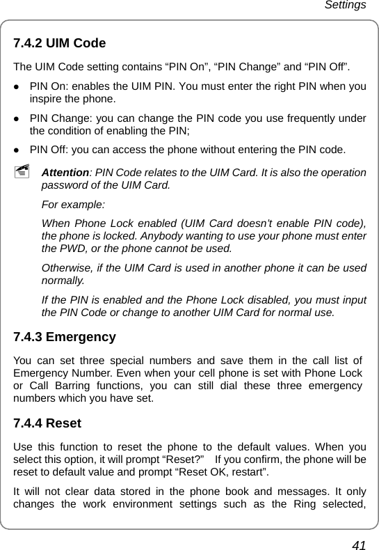 Settings 41 7.4.2 UIM Code The UIM Code setting contains “PIN On”, “PIN Change” and “PIN Off”. z PIN On: enables the UIM PIN. You must enter the right PIN when you inspire the phone. z PIN Change: you can change the PIN code you use frequently under the condition of enabling the PIN; z PIN Off: you can access the phone without entering the PIN code. ~ Attention: PIN Code relates to the UIM Card. It is also the operation password of the UIM Card. For example: When Phone Lock enabled (UIM Card doesn’t enable PIN code), the phone is locked. Anybody wanting to use your phone must enter the PWD, or the phone cannot be used. Otherwise, if the UIM Card is used in another phone it can be used normally. If the PIN is enabled and the Phone Lock disabled, you must input the PIN Code or change to another UIM Card for normal use. 7.4.3 Emergency You can set three special numbers and save them in the call list of Emergency Number. Even when your cell phone is set with Phone Lock or Call Barring functions, you can still dial these three emergency numbers which you have set. 7.4.4 Reset Use this function to reset the phone to the default values. When you select this option, it will prompt “Reset?”    If you confirm, the phone will be reset to default value and prompt “Reset OK, restart”.   It will not clear data stored in the phone book and messages. It only changes the work environment settings such as the Ring selected, 