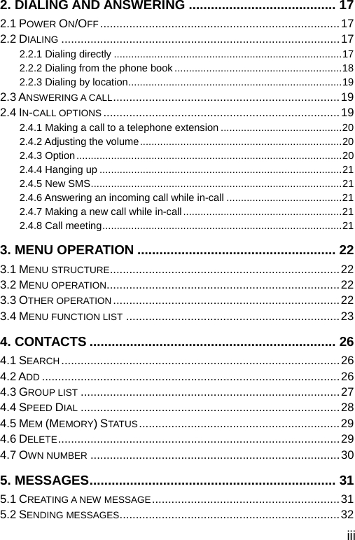  iii 2. DIALING AND ANSWERING ........................................ 17 2.1 POWER ON/OFF ..........................................................................17 2.2 DIALING ......................................................................................17 2.2.1 Dialing directly ...............................................................................17 2.2.2 Dialing from the phone book ..........................................................18 2.2.3 Dialing by location..........................................................................19 2.3 ANSWERING A CALL......................................................................19 2.4 IN-CALL OPTIONS .........................................................................19 2.4.1 Making a call to a telephone extension ..........................................20 2.4.2 Adjusting the volume......................................................................20 2.4.3 Option............................................................................................20 2.4.4 Hanging up ....................................................................................21 2.4.5 New SMS.......................................................................................21 2.4.6 Answering an incoming call while in-call ........................................21 2.4.7 Making a new call while in-call.......................................................21 2.4.8 Call meeting...................................................................................21 3. MENU OPERATION ...................................................... 22 3.1 MENU STRUCTURE.......................................................................22 3.2 MENU OPERATION........................................................................22 3.3 OTHER OPERATION......................................................................22 3.4 MENU FUNCTION LIST ..................................................................23 4. CONTACTS ................................................................... 26 4.1 SEARCH......................................................................................26 4.2 ADD ............................................................................................26 4.3 GROUP LIST ................................................................................27 4.4 SPEED DIAL ................................................................................28 4.5 MEM (MEMORY) STATUS ..............................................................29 4.6 DELETE.......................................................................................29 4.7 OWN NUMBER .............................................................................30 5. MESSAGES................................................................... 31 5.1 CREATING A NEW MESSAGE..........................................................31 5.2 SENDING MESSAGES....................................................................32 