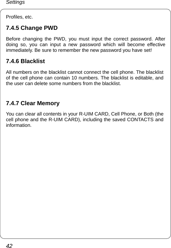 Settings 42 Profiles, etc. 7.4.5 Change PWD Before changing the PWD, you must input the correct password. After doing so, you can input a new password which will become effective immediately. Be sure to remember the new password you have set! 7.4.6 Blacklist All numbers on the blacklist cannot connect the cell phone. The blacklist of the cell phone can contain 10 numbers. The blacklist is editable, and the user can delete some numbers from the blacklist.      7.4.7 Clear Memory You can clear all contents in your R-UIM CARD, Cell Phone, or Both (the cell phone and the R-UIM CARD), including the saved CONTACTS and information.  