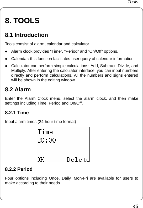 Tools 43 8. TOOLS 8.1 Introduction Tools consist of alarm, calendar and calculator. z Alarm clock provides “Time”, “Period” and “On/Off” options. z Calendar: this function facilitates user query of calendar information. z Calculator can perform simple calculations: Add, Subtract, Divide, and Multiply. After entering the calculator interface, you can input numbers directly and perform calculations. All the numbers and signs entered will be shown in the editing window. 8.2 Alarm Enter the Alarm Clock menu, select the alarm clock, and then make settings including Time, Period and On/Off. 8.2.1 Time   Input alarm times (24-hour time format)  8.2.2 Period Four options including Once, Daily, Mon-Fri are available for users to make according to their needs. 