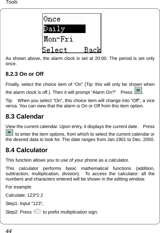 Tools 44  As shown above, the alarm clock is set at 20:00. The period is set only once. 8.2.3 On or Off Finally, select the choice item of “On” (Tip: this will only be shown when the alarm clock is off.). Then it will prompt “Alarm On?”    Press  . Tip:    When you select “On”, this choice item will change into “Off”, a vice versa. You can view that the alarm is On or Off from this item option. 8.3 Calendar View the current calendar. Upon entry, it displays the current date.    Press   to enter the item options, from which to select the current calendar or the desired data to look for. The date ranges from Jan.1901 to Dec. 2050. 8.4 Calculator This function allows you to use of your phone as a calculator. This calculator performs basic mathematical functions (addition, subtraction, multiplication, division).  To access the calculator: all the numbers and characters entered will be shown in the editing window. For example: Calculate: 123*2.2 Step1: Input “123”; Step2: Press    to prefix multiplication sign; 