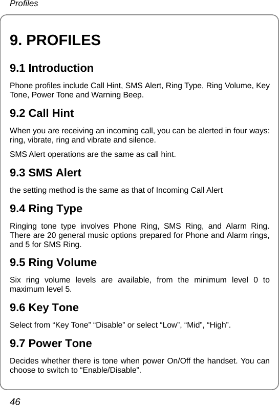 Profiles 46 9. PROFILES 9.1 Introduction Phone profiles include Call Hint, SMS Alert, Ring Type, Ring Volume, Key Tone, Power Tone and Warning Beep. 9.2 Call Hint When you are receiving an incoming call, you can be alerted in four ways: ring, vibrate, ring and vibrate and silence. SMS Alert operations are the same as call hint. 9.3 SMS Alert the setting method is the same as that of Incoming Call Alert 9.4 Ring Type Ringing tone type involves Phone Ring, SMS Ring, and Alarm Ring. There are 20 general music options prepared for Phone and Alarm rings, and 5 for SMS Ring. 9.5 Ring Volume Six ring volume levels are available, from the minimum level 0 to maximum level 5. 9.6 Key Tone Select from “Key Tone” “Disable” or select “Low”, “Mid”, “High”. 9.7 Power Tone Decides whether there is tone when power On/Off the handset. You can choose to switch to “Enable/Disable”.   