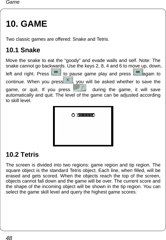 Game 48 10. GAME Two classic games are offered: Snake and Tetris. 10.1 Snake Move the snake to eat the “goody” and evade walls and self. Note: The snake cannot go backwards. Use the keys 2, 8, 4 and 6 to move up, down, left and right. Press   to pause game play and press  again to continue. When you press , you will be asked whether to save the game, or quit. If you press    during the game, it will save automatically and quit. The level of the game can be adjusted according to skill level.  10.2 Tetris The screen is divided into two regions: game region and tip region. The square object is the standard Tetris object. Each line, when filled, will be erased and gets scored. When the objects reach the top of the screen, objects cannot fall down and the game will be over. The current score and the shape of the incoming object will be shown in the tip region. You can select the game skill level and query the highest game scores. 