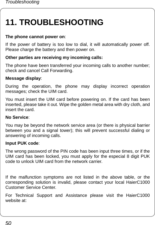 Troubleshooting 50 11. TROUBLESHOOTING The phone cannot power on:  If the power of battery is too low to dial, it will automatically power off. Please charge the battery and then power on. Other parties are receiving my incoming calls: The phone have been transferred your incoming calls to another number; check and cancel Call Forwarding. Message display: During the operation, the phone may display incorrect operation messages; check the UIM card. You must insert the UIM card before powering on. If the card has been inserted, please take it out. Wipe the golden metal area with dry cloth, and insert the card. No Service: You may be beyond the network service area (or there is physical barrier between you and a signal tower); this will prevent successful dialing or answering of incoming calls.   Input PUK code: The wrong password of the PIN code has been input three times, or if the UIM card has been locked, you must apply for the especial 8 digit PUK code to unlock UIM card from the network carrier.  If the malfunction symptoms are not listed in the above table, or the corresponding solution is invalid, please contact your local HaierC1000 Customer Service Center. For Technical Support and Assistance please visit the HaierC1000 website at: 