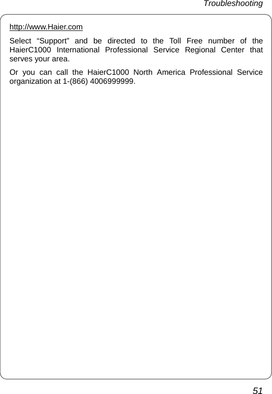 Troubleshooting  51 http://www.Haier.comSelect “Support” and be directed to the Toll Free number of the HaierC1000 International Professional Service Regional Center that serves your area. Or you can call the HaierC1000 North America Professional Service organization at 1-(866) 4006999999. 