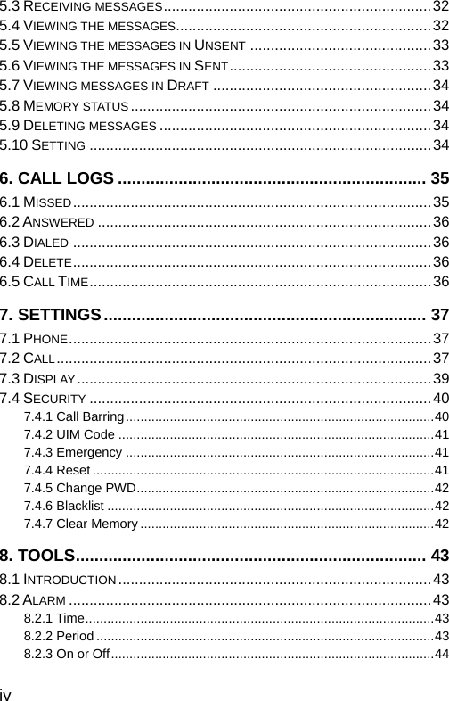  iv 5.3 RECEIVING MESSAGES.................................................................32 5.4 VIEWING THE MESSAGES..............................................................32 5.5 VIEWING THE MESSAGES IN UNSENT ............................................33 5.6 VIEWING THE MESSAGES IN SENT.................................................33 5.7 VIEWING MESSAGES IN DRAFT .....................................................34 5.8 MEMORY STATUS.........................................................................34 5.9 DELETING MESSAGES ..................................................................34 5.10 SETTING ...................................................................................34 6. CALL LOGS .................................................................. 35 6.1 MISSED.......................................................................................35 6.2 ANSWERED .................................................................................36 6.3 DIALED .......................................................................................36 6.4 DELETE.......................................................................................36 6.5 CALL TIME...................................................................................36 7. SETTINGS..................................................................... 37 7.1 PHONE........................................................................................37 7.2 CALL...........................................................................................37 7.3 DISPLAY......................................................................................39 7.4 SECURITY ...................................................................................40 7.4.1 Call Barring....................................................................................40 7.4.2 UIM Code ......................................................................................41 7.4.3 Emergency ....................................................................................41 7.4.4 Reset .............................................................................................41 7.4.5 Change PWD.................................................................................42 7.4.6 Blacklist .........................................................................................42 7.4.7 Clear Memory ................................................................................42 8. TOOLS........................................................................... 43 8.1 INTRODUCTION ............................................................................43 8.2 ALARM ........................................................................................43 8.2.1 Time...............................................................................................43 8.2.2 Period ............................................................................................43 8.2.3 On or Off........................................................................................44 
