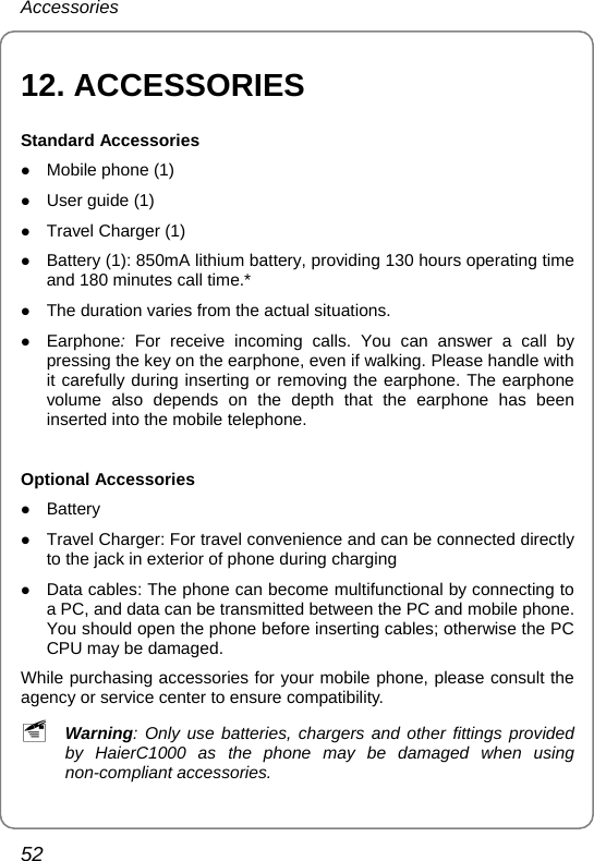 Accessories 52 12. ACCESSORIES Standard Accessories z Mobile phone (1) z User guide (1) z Travel Charger (1) z Battery (1): 850mA lithium battery, providing 130 hours operating time and 180 minutes call time.* z The duration varies from the actual situations. z Earphone:  For receive incoming calls. You can answer a call by pressing the key on the earphone, even if walking. Please handle with it carefully during inserting or removing the earphone. The earphone volume also depends on the depth that the earphone has been inserted into the mobile telephone.  Optional Accessories z Battery  z Travel Charger: For travel convenience and can be connected directly to the jack in exterior of phone during charging z Data cables: The phone can become multifunctional by connecting to a PC, and data can be transmitted between the PC and mobile phone. You should open the phone before inserting cables; otherwise the PC CPU may be damaged. While purchasing accessories for your mobile phone, please consult the agency or service center to ensure compatibility. ~ Warning: Only use batteries, chargers and other fittings provided by HaierC1000 as the phone may be damaged when using non-compliant accessories.