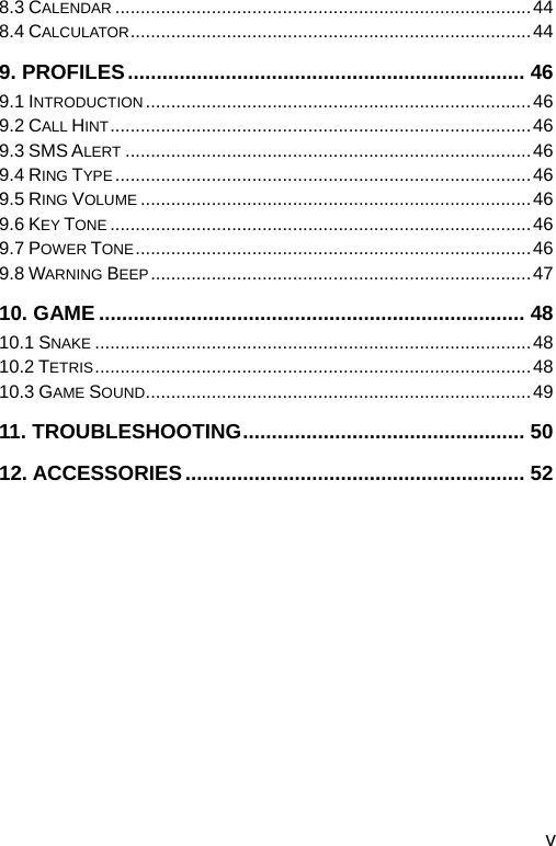  8.3 CALENDAR ..................................................................................44 8.4 CALCULATOR...............................................................................44 9. PROFILES..................................................................... 46 9.1 INTRODUCTION ............................................................................46 9.2 CALL HINT...................................................................................46 9.3 SMS ALERT ................................................................................46 9.4 RING TYPE ..................................................................................46 9.5 RING VOLUME .............................................................................46 9.6 KEY TONE ...................................................................................46 9.7 POWER TONE..............................................................................46 9.8 WARNING BEEP...........................................................................47 10. GAME .......................................................................... 48 10.1 SNAKE ......................................................................................48 10.2 TETRIS......................................................................................48 10.3 GAME SOUND............................................................................49 11. TROUBLESHOOTING................................................. 50 12. ACCESSORIES........................................................... 52  v 