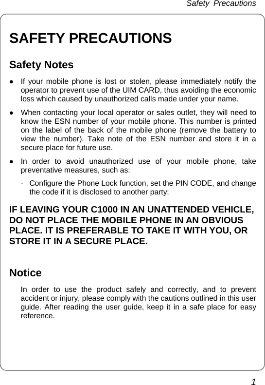 Safety Precautions 1 SAFETY PRECAUTIONS Safety Notes z If your mobile phone is lost or stolen, please immediately notify the operator to prevent use of the UIM CARD, thus avoiding the economic loss which caused by unauthorized calls made under your name. z When contacting your local operator or sales outlet, they will need to know the ESN number of your mobile phone. This number is printed on the label of the back of the mobile phone (remove the battery to view the number). Take note of the ESN number and store it in a secure place for future use. z In order to avoid unauthorized use of your mobile phone, take preventative measures, such as: -  Configure the Phone Lock function, set the PIN CODE, and change the code if it is disclosed to another party; IF LEAVING YOUR C1000 IN AN UNATTENDED VEHICLE, DO NOT PLACE THE MOBILE PHONE IN AN OBVIOUS PLACE. IT IS PREFERABLE TO TAKE IT WITH YOU, OR STORE IT IN A SECURE PLACE.  Notice In order to use the product safely and correctly, and to prevent accident or injury, please comply with the cautions outlined in this user guide. After reading the user guide, keep it in a safe place for easy reference. 