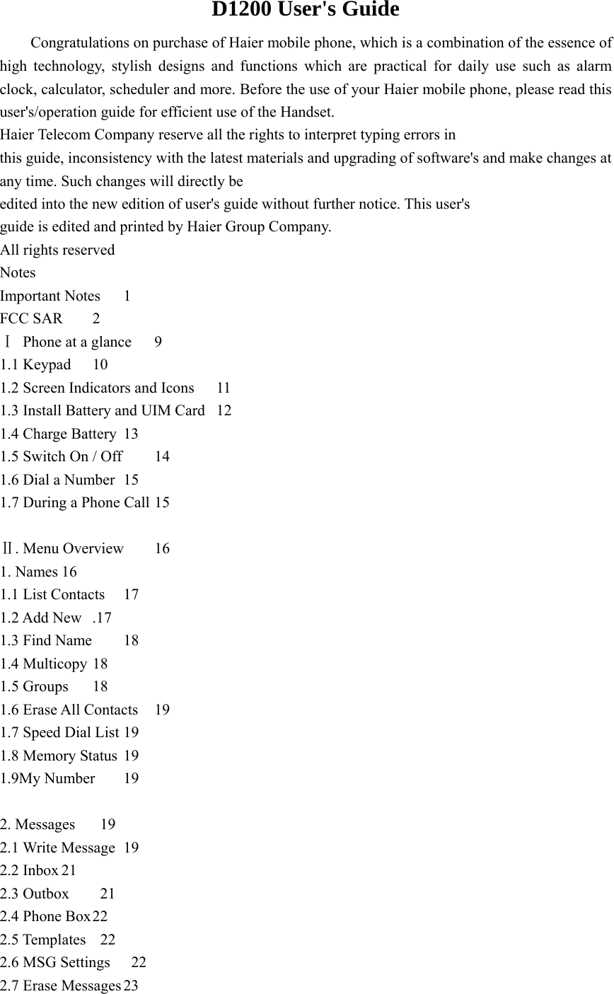 D1200 User&apos;s Guide Congratulations on purchase of Haier mobile phone, which is a combination of the essence of high technology, stylish designs and functions which are practical for daily use such as alarm clock, calculator, scheduler and more. Before the use of your Haier mobile phone, please read this user&apos;s/operation guide for efficient use of the Handset. Haier Telecom Company reserve all the rights to interpret typing errors in this guide, inconsistency with the latest materials and upgrading of software&apos;s and make changes at any time. Such changes will directly be edited into the new edition of user&apos;s guide without further notice. This user&apos;s guide is edited and printed by Haier Group Company.   All rights reserved Notes Important Notes  1 FCC SAR  2 Ⅰ Phone at a glance   9                   1.1 Keypad  10 1.2 Screen Indicators and Icons  11 1.3 Install Battery and UIM Card  12 1.4 Charge Battery  13 1.5 Switch On / Off    14 1.6 Dial a Number  15 1.7 During a Phone Call 15                Ⅱ. Menu Overview  16 1. Names 16 1.1 List Contacts    17 1.2 Add New   .17 1.3 Find Name    18 1.4 Multicopy 18 1.5 Groups    18 1.6 Erase All Contacts  19 1.7 Speed Dial List 19 1.8 Memory Status 19 1.9My Number  19  2. Messages    19 2.1 Write Message  19 2.2 Inbox 21 2.3 Outbox    21 2.4 Phone Box 22 2.5 Templates    22 2.6 MSG Settings    22 2.7 Erase Messages 23 