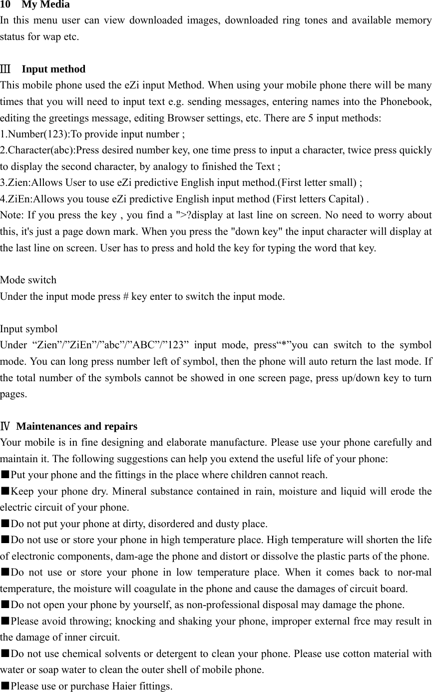  10  My Media In this menu user can view downloaded images, downloaded ring tones and available memory status for wap etc.  Ⅲ  Input method This mobile phone used the eZi input Method. When using your mobile phone there will be many times that you will need to input text e.g. sending messages, entering names into the Phonebook, editing the greetings message, editing Browser settings, etc. There are 5 input methods: 1.Number(123):To provide input number ; 2.Character(abc):Press desired number key, one time press to input a character, twice press quickly to display the second character, by analogy to finished the Text ; 3.Zien:Allows User to use eZi predictive English input method.(First letter small) ; 4.ZiEn:Allows you touse eZi predictive English input method (First letters Capital) . Note: If you press the key , you find a &quot;&gt;?display at last line on screen. No need to worry about this, it&apos;s just a page down mark. When you press the &quot;down key&quot; the input character will display at the last line on screen. User has to press and hold the key for typing the word that key.   Mode switch Under the input mode press # key enter to switch the input mode.  Input symbol Under “Zien”/”ZiEn”/”abc”/”ABC”/”123” input mode, press“*”you can switch to the symbol mode. You can long press number left of symbol, then the phone will auto return the last mode. If the total number of the symbols cannot be showed in one screen page, press up/down key to turn pages.  Ⅳ  Maintenances and repairs Your mobile is in fine designing and elaborate manufacture. Please use your phone carefully and maintain it. The following suggestions can help you extend the useful life of your phone: ■Put your phone and the fittings in the place where children cannot reach. ■Keep your phone dry. Mineral substance contained in rain, moisture and liquid will erode the electric circuit of your phone. ■Do not put your phone at dirty, disordered and dusty place. ■Do not use or store your phone in high temperature place. High temperature will shorten the life of electronic components, dam-age the phone and distort or dissolve the plastic parts of the phone. ■Do not use or store your phone in low temperature place. When it comes back to nor-mal temperature, the moisture will coagulate in the phone and cause the damages of circuit board. ■Do not open your phone by yourself, as non-professional disposal may damage the phone. ■Please avoid throwing; knocking and shaking your phone, improper external frce may result in the damage of inner circuit. ■Do not use chemical solvents or detergent to clean your phone. Please use cotton material with water or soap water to clean the outer shell of mobile phone.   ■Please use or purchase Haier fittings. 