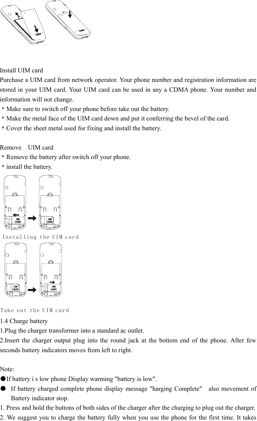    Install UIM card Purchase a UIM card from network operator. Your phone number and registration information are stored in your UIM card. Your UIM card can be used in any a CDMA phone. Your number and information will not change. ﹡Make sure to switch off your phone before take out the battery. ﹡Make the metal face of the UIM card down and put it conferring the bevel of the card. ﹡Cover the sheet metal used for fixing and install the battery.    Remove  UIM card ﹡Remove the battery after switch off your phone. ﹡install the battery. Installing the UIM cardTake out the UIM card 1.4 Charge battery 1.Plug the charger transformer into a standard ac outlet. 2.Insert the charger output plug into the round jack at the bottom end of the phone. After few seconds battery indicators moves from left to right.  Note: ●If battery i s low phone Display warming &quot;battery is low&quot;. ●  If battery charged complete phone display message &quot;harging Complete&quot;    also movement of Battery indicator stop. 1. Press and hold the buttons of both sides of the charger after the charging to plug out the charger. 2. We suggest you to charge the battery fully when you use the phone for the first time. It takes 