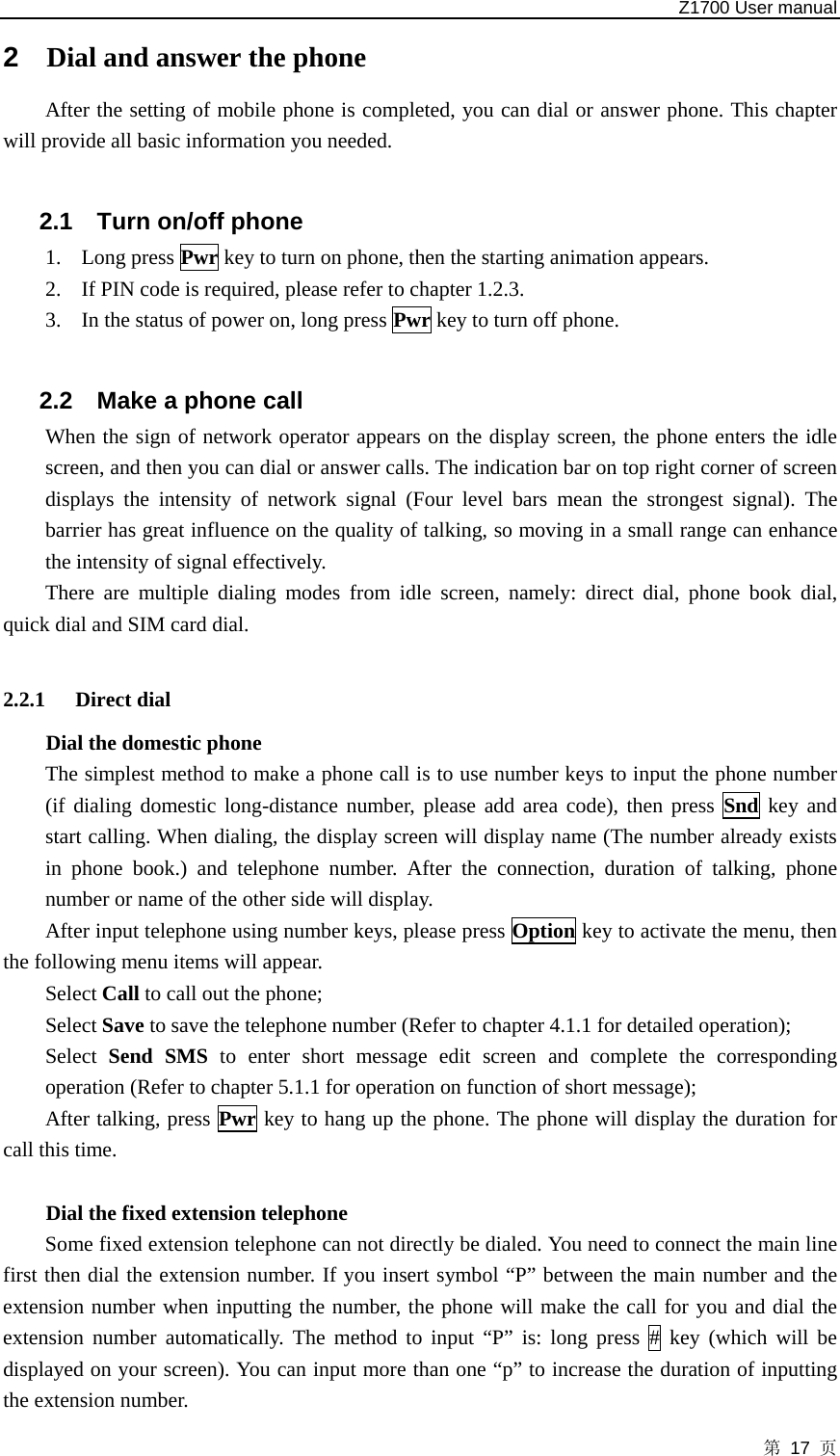   Z1700 User manual 第 17 页 2  Dial and answer the phone After the setting of mobile phone is completed, you can dial or answer phone. This chapter will provide all basic information you needed.  2.1  Turn on/off phone 1. Long press Pwr key to turn on phone, then the starting animation appears. 2. If PIN code is required, please refer to chapter 1.2.3. 3. In the status of power on, long press Pwr key to turn off phone.  2.2  Make a phone call When the sign of network operator appears on the display screen, the phone enters the idle screen, and then you can dial or answer calls. The indication bar on top right corner of screen displays the intensity of network signal (Four level bars mean the strongest signal). The barrier has great influence on the quality of talking, so moving in a small range can enhance the intensity of signal effectively.   There are multiple dialing modes from idle screen, namely: direct dial, phone book dial, quick dial and SIM card dial.  2.2.1 Direct dial Dial the domestic phone   The simplest method to make a phone call is to use number keys to input the phone number (if dialing domestic long-distance number, please add area code), then press Snd key and start calling. When dialing, the display screen will display name (The number already exists in phone book.) and telephone number. After the connection, duration of talking, phone number or name of the other side will display.   After input telephone using number keys, please press Option key to activate the menu, then the following menu items will appear. Select Call to call out the phone;   Select Save to save the telephone number (Refer to chapter 4.1.1 for detailed operation);   Select  Send SMS to enter short message edit screen and complete the corresponding operation (Refer to chapter 5.1.1 for operation on function of short message);   After talking, press Pwr key to hang up the phone. The phone will display the duration for call this time.  Dial the fixed extension telephone   Some fixed extension telephone can not directly be dialed. You need to connect the main line first then dial the extension number. If you insert symbol “P” between the main number and the extension number when inputting the number, the phone will make the call for you and dial the extension number automatically. The method to input “P” is: long press # key (which will be displayed on your screen). You can input more than one “p” to increase the duration of inputting the extension number. 