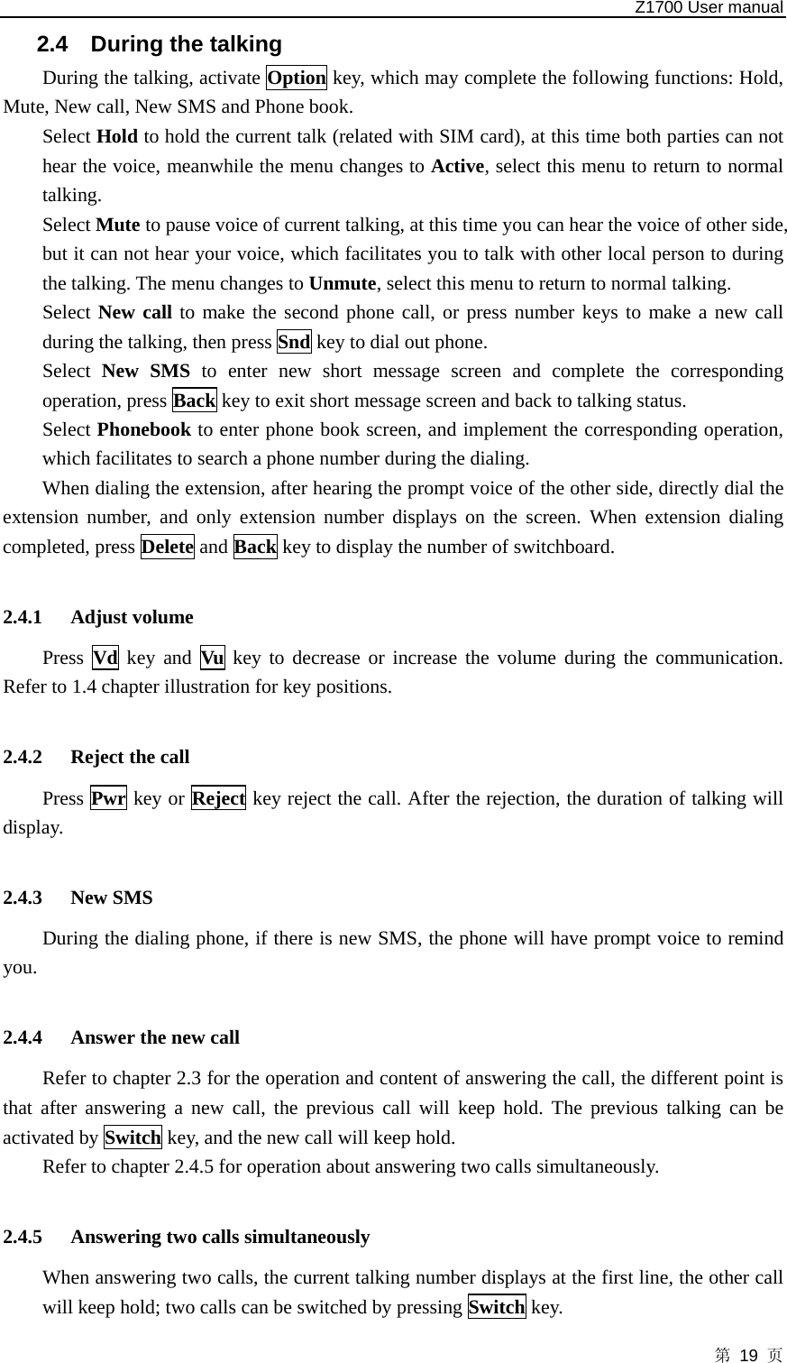   Z1700 User manual 第 19 页 2.4  During the talking During the talking, activate Option key, which may complete the following functions: Hold, Mute, New call, New SMS and Phone book.   Select Hold to hold the current talk (related with SIM card), at this time both parties can not hear the voice, meanwhile the menu changes to Active, select this menu to return to normal talking.  Select Mute to pause voice of current talking, at this time you can hear the voice of other side, but it can not hear your voice, which facilitates you to talk with other local person to during the talking. The menu changes to Unmute, select this menu to return to normal talking.   Select New call to make the second phone call, or press number keys to make a new call during the talking, then press Snd key to dial out phone.   Select  New SMS to enter new short message screen and complete the corresponding operation, press Back key to exit short message screen and back to talking status. Select Phonebook to enter phone book screen, and implement the corresponding operation, which facilitates to search a phone number during the dialing. When dialing the extension, after hearing the prompt voice of the other side, directly dial the extension number, and only extension number displays on the screen. When extension dialing completed, press Delete and Back key to display the number of switchboard.      2.4.1 Adjust volume Press  Vd key and Vu key to decrease or increase the volume during the communication. Refer to 1.4 chapter illustration for key positions.    2.4.2 Reject the call Press Pwr key or Reject key reject the call. After the rejection, the duration of talking will display.  2.4.3 New SMS During the dialing phone, if there is new SMS, the phone will have prompt voice to remind you.  2.4.4 Answer the new call Refer to chapter 2.3 for the operation and content of answering the call, the different point is that after answering a new call, the previous call will keep hold. The previous talking can be activated by Switch key, and the new call will keep hold.   Refer to chapter 2.4.5 for operation about answering two calls simultaneously.  2.4.5 Answering two calls simultaneously When answering two calls, the current talking number displays at the first line, the other call will keep hold; two calls can be switched by pressing Switch key.   