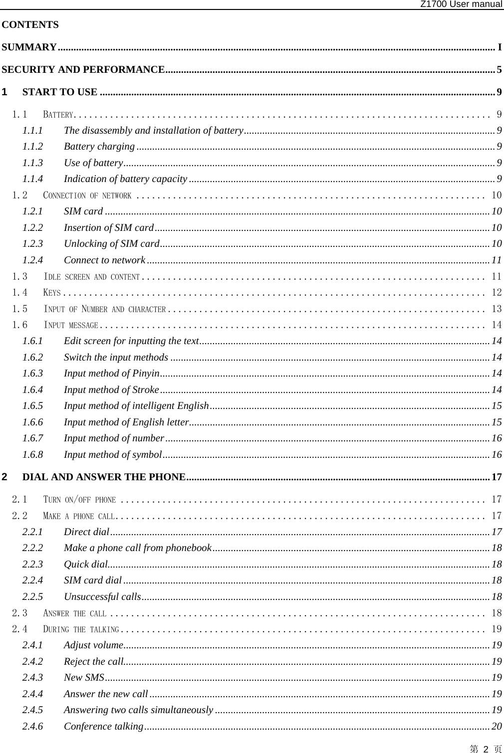   Z1700 User manual 第 2 页 CONTENTS  SUMMARY....................................................................................................................................................................... I SECURITY AND PERFORMANCE..............................................................................................................................5 1 START TO USE .......................................................................................................................................................9 1.1 BATTERY................................................................................ 9 1.1.1 The disassembly and installation of battery................................................................................................9 1.1.2 Battery charging.........................................................................................................................................9 1.1.3 Use of battery..............................................................................................................................................9 1.1.4 Indication of battery capacity.....................................................................................................................9 1.2 CONNECTION OF NETWORK ................................................................... 10 1.2.1 SIM card ...................................................................................................................................................10 1.2.2 Insertion of SIM card................................................................................................................................10 1.2.3 Unlocking of SIM card..............................................................................................................................10 1.2.4 Connect to network...................................................................................................................................11 1.3 IDLE SCREEN AND CONTENT .................................................................. 11 1.4 KEYS ................................................................................. 12 1.5 INPUT OF NUMBER AND CHARACTER ............................................................. 13 1.6 INPUT MESSAGE .......................................................................... 14 1.6.1 Edit screen for inputting the text...............................................................................................................14 1.6.2 Switch the input methods ..........................................................................................................................14 1.6.3 Input method of Pinyin..............................................................................................................................14 1.6.4 Input method of Stroke..............................................................................................................................14 1.6.5 Input method of intelligent English...........................................................................................................15 1.6.6 Input method of English letter...................................................................................................................15 1.6.7 Input method of number............................................................................................................................16 1.6.8 Input method of symbol.............................................................................................................................16 2 DIAL AND ANSWER THE PHONE....................................................................................................................17 2.1 TURN ON/OFF PHONE ...................................................................... 17 2.2 MAKE A PHONE CALL....................................................................... 17 2.2.1 Direct dial.................................................................................................................................................17 2.2.2 Make a phone call from phonebook..........................................................................................................18 2.2.3 Quick dial..................................................................................................................................................18 2.2.4 SIM card dial............................................................................................................................................18 2.2.5 Unsuccessful calls.....................................................................................................................................18 2.3 ANSWER THE CALL ........................................................................ 18 2.4 DURING THE TALKING ...................................................................... 19 2.4.1 Adjust volume............................................................................................................................................19 2.4.2 Reject the call............................................................................................................................................19 2.4.3 New SMS...................................................................................................................................................19 2.4.4 Answer the new call..................................................................................................................................19 2.4.5 Answering two calls simultaneously .........................................................................................................19 2.4.6 Conference talking....................................................................................................................................20 