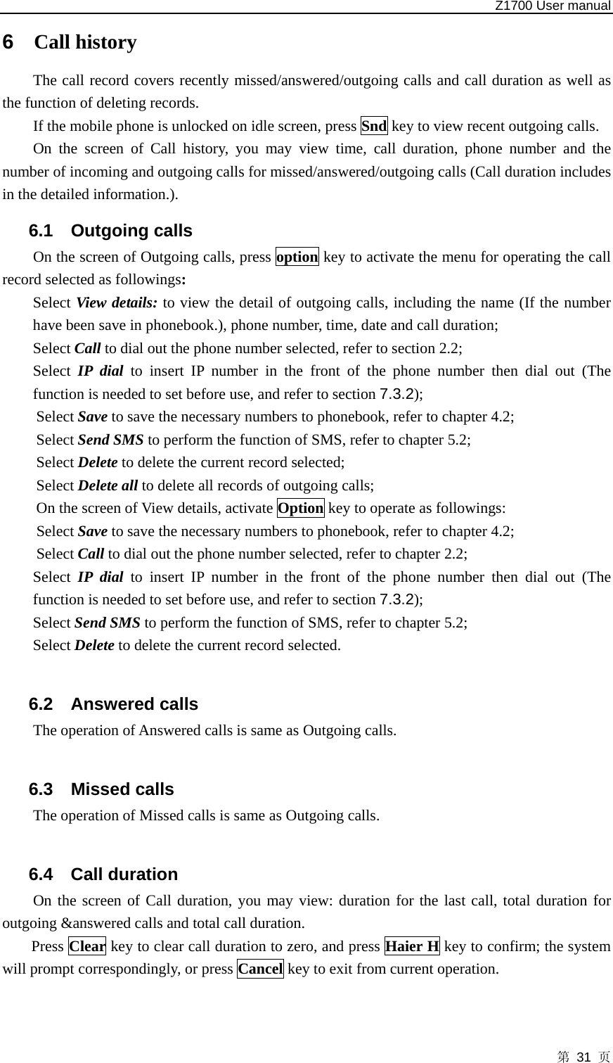   Z1700 User manual 第 31 页 6  Call history The call record covers recently missed/answered/outgoing calls and call duration as well as the function of deleting records.   If the mobile phone is unlocked on idle screen, press Snd key to view recent outgoing calls.   On the screen of Call history, you may view time, call duration, phone number and the number of incoming and outgoing calls for missed/answered/outgoing calls (Call duration includes in the detailed information.). 6.1 Outgoing calls On the screen of Outgoing calls, press option key to activate the menu for operating the call record selected as followings: Select View details: to view the detail of outgoing calls, including the name (If the number have been save in phonebook.), phone number, time, date and call duration; Select Call to dial out the phone number selected, refer to section 2.2;   Select IP dial to insert IP number in the front of the phone number then dial out (The function is needed to set before use, and refer to section 7.3.2); Select Save to save the necessary numbers to phonebook, refer to chapter 4.2;   Select Send SMS to perform the function of SMS, refer to chapter 5.2;   Select Delete to delete the current record selected;   Select Delete all to delete all records of outgoing calls;   On the screen of View details, activate Option key to operate as followings:   Select Save to save the necessary numbers to phonebook, refer to chapter 4.2;   Select Call to dial out the phone number selected, refer to chapter 2.2;   Select IP dial to insert IP number in the front of the phone number then dial out (The function is needed to set before use, and refer to section 7.3.2); Select Send SMS to perform the function of SMS, refer to chapter 5.2;   Select Delete to delete the current record selected.  6.2 Answered calls The operation of Answered calls is same as Outgoing calls.  6.3 Missed calls The operation of Missed calls is same as Outgoing calls.  6.4 Call duration On the screen of Call duration, you may view: duration for the last call, total duration for outgoing &amp;answered calls and total call duration.   Press Clear key to clear call duration to zero, and press Haier H key to confirm; the system will prompt correspondingly, or press Cancel key to exit from current operation.  