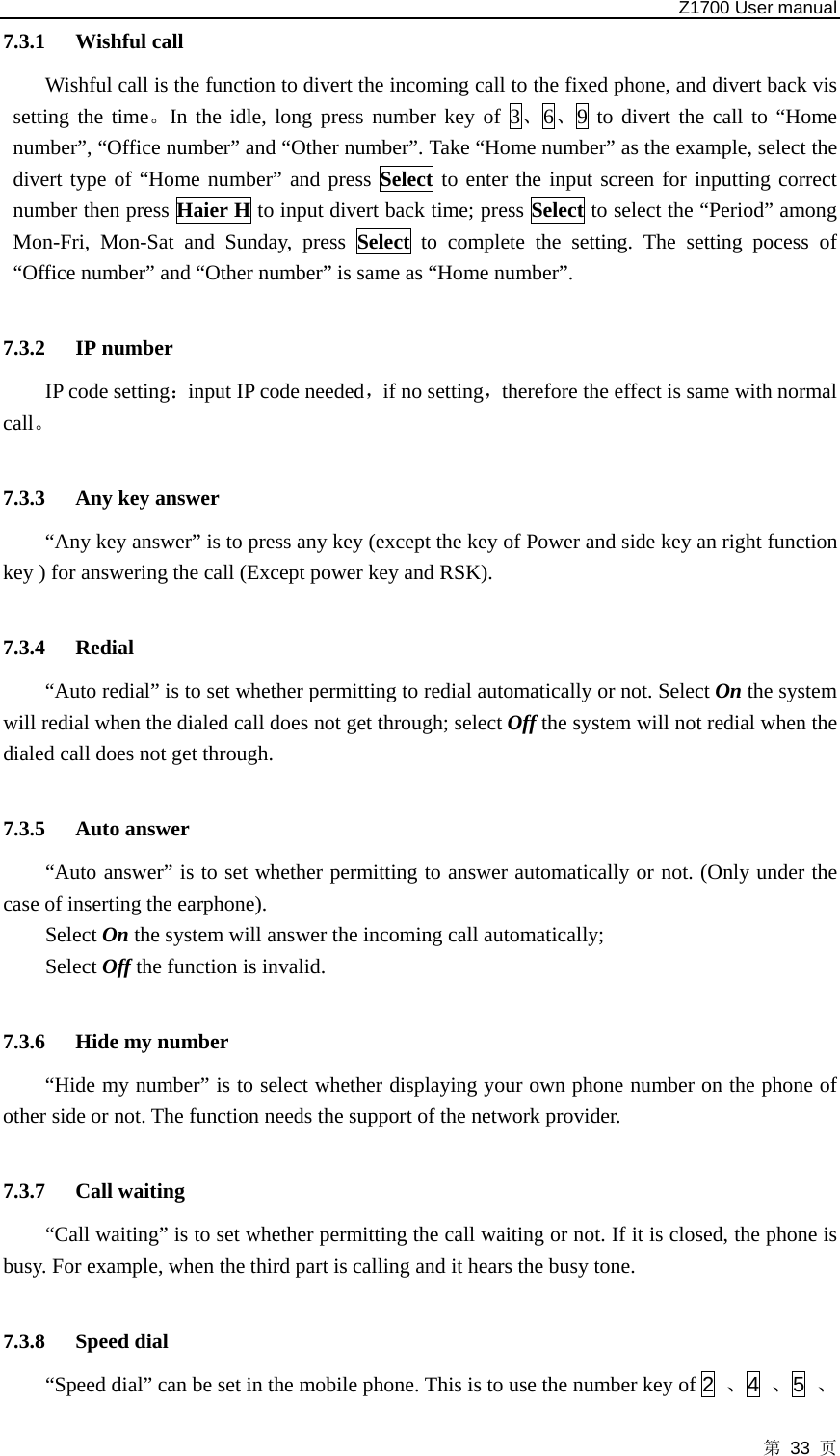   Z1700 User manual 第 33 页 7.3.1 Wishful call Wishful call is the function to divert the incoming call to the fixed phone, and divert back vis setting the time。In the idle, long press number key of 3、6、9 to divert the call to “Home number”, “Office number” and “Other number”. Take “Home number” as the example, select the divert type of “Home number” and press Select to enter the input screen for inputting correct number then press Haier H to input divert back time; press Select to select the “Period” among Mon-Fri, Mon-Sat and Sunday, press Select to complete the setting. The setting pocess of “Office number” and “Other number” is same as “Home number”.    7.3.2 IP number IP code setting：input IP code needed，if no setting，therefore the effect is same with normal call。  7.3.3 Any key answer   “Any key answer” is to press any key (except the key of Power and side key an right function key ) for answering the call (Except power key and RSK).  7.3.4 Redial “Auto redial” is to set whether permitting to redial automatically or not. Select On the system will redial when the dialed call does not get through; select Off the system will not redial when the dialed call does not get through.  7.3.5 Auto answer   “Auto answer” is to set whether permitting to answer automatically or not. (Only under the case of inserting the earphone).   Select On the system will answer the incoming call automatically;   Select Off the function is invalid.  7.3.6 Hide my number   “Hide my number” is to select whether displaying your own phone number on the phone of other side or not. The function needs the support of the network provider.  7.3.7 Call waiting   “Call waiting” is to set whether permitting the call waiting or not. If it is closed, the phone is busy. For example, when the third part is calling and it hears the busy tone.  7.3.8 Speed dial   “Speed dial” can be set in the mobile phone. This is to use the number key of 2  、4  、5  、
