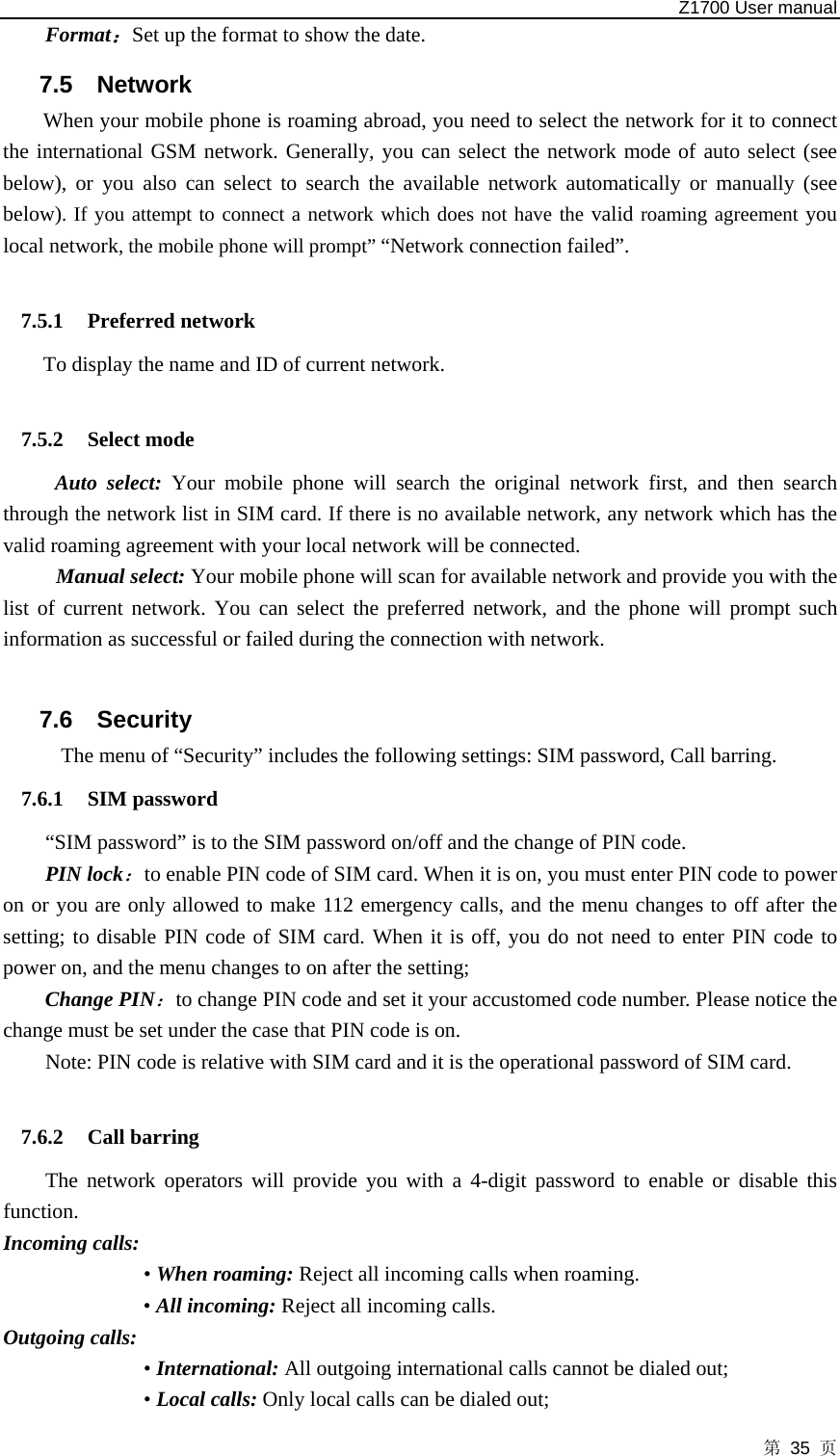   Z1700 User manual 第 35 页 Format：Set up the format to show the date. 7.5 Network  When your mobile phone is roaming abroad, you need to select the network for it to connect the international GSM network. Generally, you can select the network mode of auto select (see below), or you also can select to search the available network automatically or manually (see below). If you attempt to connect a network which does not have the valid roaming agreement you local network, the mobile phone will prompt” “Network connection failed”.  7.5.1 Preferred network To display the name and ID of current network.    7.5.2 Select mode Auto select: Your mobile phone will search the original network first, and then search through the network list in SIM card. If there is no available network, any network which has the valid roaming agreement with your local network will be connected. Manual select: Your mobile phone will scan for available network and provide you with the list of current network. You can select the preferred network, and the phone will prompt such information as successful or failed during the connection with network.  7.6 Security  The menu of “Security” includes the following settings: SIM password, Call barring. 7.6.1 SIM password “SIM password” is to the SIM password on/off and the change of PIN code.   PIN lock：to enable PIN code of SIM card. When it is on, you must enter PIN code to power on or you are only allowed to make 112 emergency calls, and the menu changes to off after the setting; to disable PIN code of SIM card. When it is off, you do not need to enter PIN code to power on, and the menu changes to on after the setting;   Change PIN：to change PIN code and set it your accustomed code number. Please notice the change must be set under the case that PIN code is on.   Note: PIN code is relative with SIM card and it is the operational password of SIM card.  7.6.2 Call barring The network operators will provide you with a 4-digit password to enable or disable this function.  Incoming calls:   • When roaming: Reject all incoming calls when roaming. • All incoming: Reject all incoming calls. Outgoing calls: • International: All outgoing international calls cannot be dialed out;   • Local calls: Only local calls can be dialed out;   