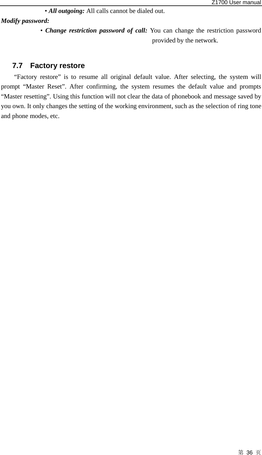   Z1700 User manual 第 36 页 • All outgoing: All calls cannot be dialed out.   Modify password: • Change restriction password of call: You can change the restriction password provided by the network.  7.7 Factory restore “Factory restore” is to resume all original default value. After selecting, the system will prompt “Master Reset”. After confirming, the system resumes the default value and prompts “Master resetting”. Using this function will not clear the data of phonebook and message saved by you own. It only changes the setting of the working environment, such as the selection of ring tone and phone modes, etc.         