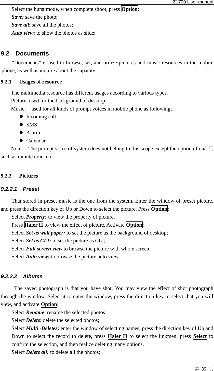   Z1700 User manual 第 39 页 Select the burst mode, when complete shoot, press Option: Save: save the photo; Save all: save all the photos; Auto view: to show the photos as slide;  9.2 Documents “Documents” is used to browse, set, and utilize pictures and music resources in the mobile phone, as well as inquire about the capacity. 9.2.1 Usages of resource The multimedia resource has different usages according to various types.   Picture: used for the background of desktop； Music:    used for all kinds of prompt voices in mobile phone as following： z Incoming call z SMS z Alarm   z Calendar Note:    The prompt voice of system does not belong to this scope except the option of on/off, such as minute tone, etc.  9.2.2 Pictures  9.2.2.1 Preset  That stored in preset music is the one from the system. Enter the window of preset picture, and press the direction key of Up or Down to select the picture. Press Option:  Select Property: to view the property of picture.   Press Haier H to view the effect of picture, Activate Option: Select Set as wall paper: to set the picture as the background of desktop; Select Set as CLI: to set the picture as CLI; Select Full screen view to browse the picture with whole screen;   Select Auto view: to browse the picture auto view.  9.2.2.2 Albums The saved photograph is that you have shot. You may view the effect of shot photograph through the window. Select it to enter the window, press the direction key to select that you will view, and activate Option.  Select Rename: rename the selected photos Select Delete: delete the selected photos; Select Multi -Deletes: enter the window of selecting names, press the direction key of Up and Down to select the record to delete, press Haier H to select the linkmen, press Select to confirm the selection, and then realize deleting many options. Select Delete all: to delete all the photos; 