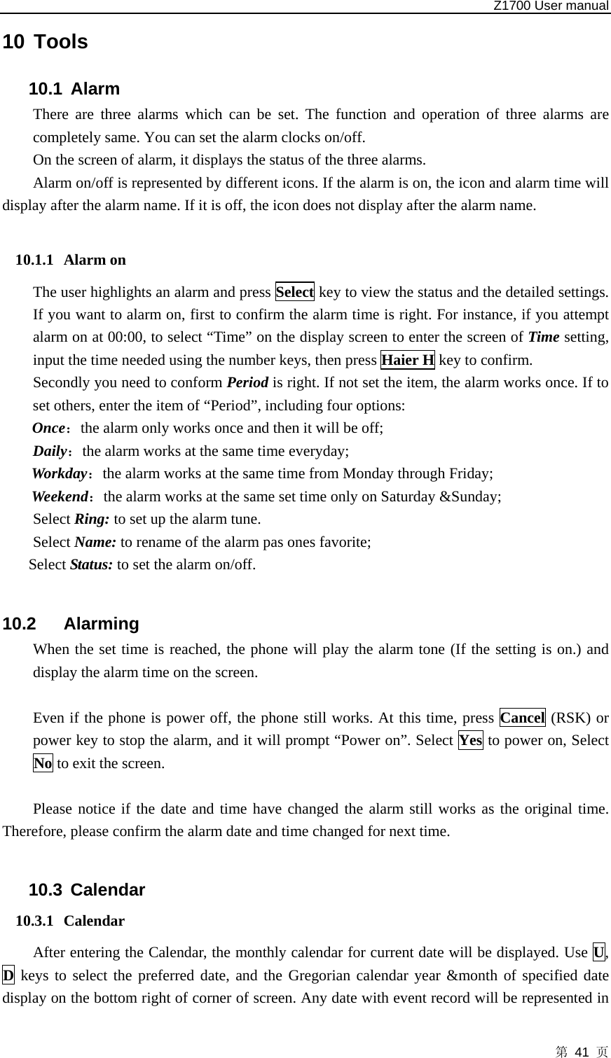   Z1700 User manual 第 41 页 10 Tools 10.1 Alarm  There are three alarms which can be set. The function and operation of three alarms are completely same. You can set the alarm clocks on/off.   On the screen of alarm, it displays the status of the three alarms.   Alarm on/off is represented by different icons. If the alarm is on, the icon and alarm time will display after the alarm name. If it is off, the icon does not display after the alarm name.  10.1.1 Alarm on   The user highlights an alarm and press Select key to view the status and the detailed settings. If you want to alarm on, first to confirm the alarm time is right. For instance, if you attempt alarm on at 00:00, to select “Time” on the display screen to enter the screen of Time setting, input the time needed using the number keys, then press Haier H key to confirm.   Secondly you need to conform Period is right. If not set the item, the alarm works once. If to set others, enter the item of “Period”, including four options:   Once：the alarm only works once and then it will be off;   Daily：the alarm works at the same time everyday;   Workday：the alarm works at the same time from Monday through Friday;   Weekend：the alarm works at the same set time only on Saturday &amp;Sunday; Select Ring: to set up the alarm tune. Select Name: to rename of the alarm pas ones favorite;   Select Status: to set the alarm on/off.  10.2 Alarming  When the set time is reached, the phone will play the alarm tone (If the setting is on.) and display the alarm time on the screen.    Even if the phone is power off, the phone still works. At this time, press Cancel (RSK) or power key to stop the alarm, and it will prompt “Power on”. Select Yes to power on, Select No to exit the screen.  Please notice if the date and time have changed the alarm still works as the original time. Therefore, please confirm the alarm date and time changed for next time.  10.3 Calendar 10.3.1 Calendar  After entering the Calendar, the monthly calendar for current date will be displayed. Use U, D keys to select the preferred date, and the Gregorian calendar year &amp;month of specified date display on the bottom right of corner of screen. Any date with event record will be represented in 