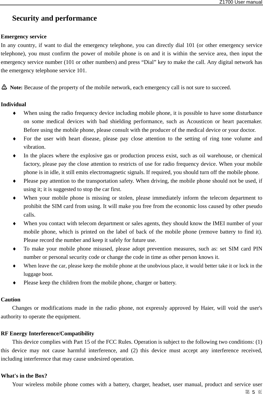   Z1700 User manual 第 5 页 Security and performance Emergency service   In any country, if want to dial the emergency telephone, you can directly dial 101 (or other emergency service telephone), you must confirm the power of mobile phone is on and it is within the service area, then input the emergency service number (101 or other numbers) and press “Dial” key to make the call. Any digital network has the emergency telephone service 101.   Note: Because of the property of the mobile network, each emergency call is not sure to succeed.  Individual ♦ When using the radio frequency device including mobile phone, it is possible to have some disturbance on some medical devices with bad shielding performance, such as Acousticon or heart pacemaker. Before using the mobile phone, please consult with the producer of the medical device or your doctor.   ♦ For the user with heart disease, please pay close attention to the setting of ring tone volume and vibration.  ♦ In the places where the explosive gas or production process exist, such as oil warehouse, or chemical factory, please pay the close attention to restricts of use for radio frequency device. When your mobile phone is in idle, it still emits electromagnetic signals. If required, you should turn off the mobile phone.   ♦ Please pay attention to the transportation safety. When driving, the mobile phone should not be used, if using it; it is suggested to stop the car first.   ♦ When your mobile phone is missing or stolen, please immediately inform the telecom department to prohibit the SIM card from using. It will make you free from the economic loss caused by other pseudo calls.  ♦ When you contact with telecom department or sales agents, they should know the IMEI number of your mobile phone, which is printed on the label of back of the mobile phone (remove battery to find it). Please record the number and keep it safely for future use.   ♦ To make your mobile phone misused, please adopt prevention measures, such as: set SIM card PIN number or personal security code or change the code in time as other person knows it.   ♦ When leave the car, please keep the mobile phone at the unobvious place, it would better take it or lock in the luggage boot.   ♦ Please keep the children from the mobile phone, charger or battery.  Caution Changes or modifications made in the radio phone, not expressly approved by Haier, will void the user&apos;s authority to operate the equipment.  RF Energy Interference/Compatibility This device complies with Part 15 of the FCC Rules. Operation is subject to the following two conditions: (1) this device may not cause harmful interference, and (2) this device must accept any interference received, including interference that may cause undesired operation.  What&apos;s in the Box? Your wireless mobile phone comes with a battery, charger, headset, user manual, product and service user 