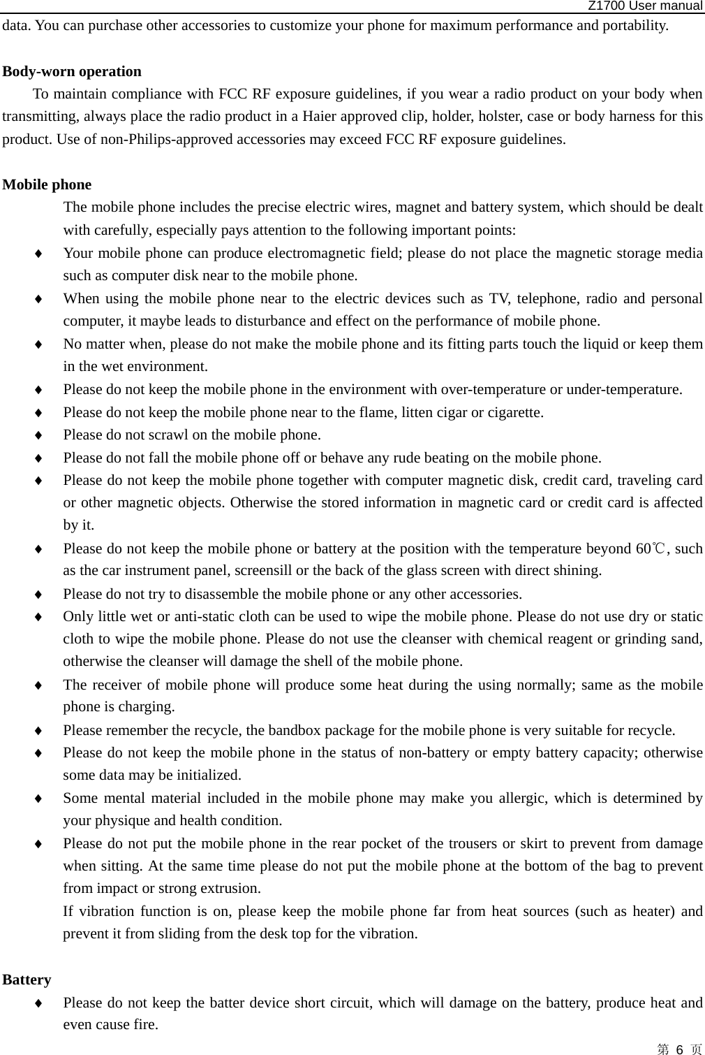   Z1700 User manual 第 6 页 data. You can purchase other accessories to customize your phone for maximum performance and portability.  Body-worn operation To maintain compliance with FCC RF exposure guidelines, if you wear a radio product on your body when transmitting, always place the radio product in a Haier approved clip, holder, holster, case or body harness for this product. Use of non-Philips-approved accessories may exceed FCC RF exposure guidelines.  Mobile phone                 The mobile phone includes the precise electric wires, magnet and battery system, which should be dealt with carefully, especially pays attention to the following important points:   ♦ Your mobile phone can produce electromagnetic field; please do not place the magnetic storage media such as computer disk near to the mobile phone.   ♦ When using the mobile phone near to the electric devices such as TV, telephone, radio and personal computer, it maybe leads to disturbance and effect on the performance of mobile phone.   ♦ No matter when, please do not make the mobile phone and its fitting parts touch the liquid or keep them in the wet environment.   ♦ Please do not keep the mobile phone in the environment with over-temperature or under-temperature.   ♦ Please do not keep the mobile phone near to the flame, litten cigar or cigarette.   ♦ Please do not scrawl on the mobile phone.   ♦ Please do not fall the mobile phone off or behave any rude beating on the mobile phone.   ♦ Please do not keep the mobile phone together with computer magnetic disk, credit card, traveling card or other magnetic objects. Otherwise the stored information in magnetic card or credit card is affected by it.   ♦ Please do not keep the mobile phone or battery at the position with the temperature beyond 60 , such ℃as the car instrument panel, screensill or the back of the glass screen with direct shining.   ♦ Please do not try to disassemble the mobile phone or any other accessories.   ♦ Only little wet or anti-static cloth can be used to wipe the mobile phone. Please do not use dry or static cloth to wipe the mobile phone. Please do not use the cleanser with chemical reagent or grinding sand, otherwise the cleanser will damage the shell of the mobile phone.   ♦ The receiver of mobile phone will produce some heat during the using normally; same as the mobile phone is charging. ♦ Please remember the recycle, the bandbox package for the mobile phone is very suitable for recycle.   ♦ Please do not keep the mobile phone in the status of non-battery or empty battery capacity; otherwise some data may be initialized.   ♦ Some mental material included in the mobile phone may make you allergic, which is determined by your physique and health condition.   ♦ Please do not put the mobile phone in the rear pocket of the trousers or skirt to prevent from damage when sitting. At the same time please do not put the mobile phone at the bottom of the bag to prevent from impact or strong extrusion.   If vibration function is on, please keep the mobile phone far from heat sources (such as heater) and prevent it from sliding from the desk top for the vibration.          Battery  ♦ Please do not keep the batter device short circuit, which will damage on the battery, produce heat and even cause fire.   