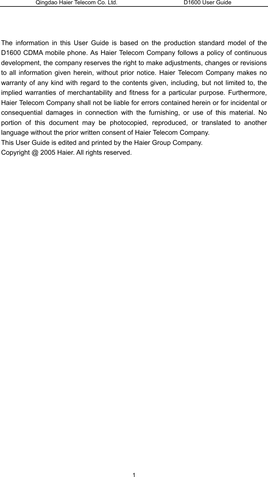 Qingdao Haier Telecom Co. Ltd.                       D1600 User Guide   The information in this User Guide is based on the production standard model of the D1600 CDMA mobile phone. As Haier Telecom Company follows a policy of continuous development, the company reserves the right to make adjustments, changes or revisions to all information given herein, without prior notice. Haier Telecom Company makes no warranty of any kind with regard to the contents given, including, but not limited to, the implied warranties of merchantability and fitness for a particular purpose. Furthermore, Haier Telecom Company shall not be liable for errors contained herein or for incidental or consequential damages in connection with the furnishing, or use of this material. No portion of this document may be photocopied, reproduced, or translated to another language without the prior written consent of Haier Telecom Company.   This User Guide is edited and printed by the Haier Group Company.   Copyright @ 2005 Haier. All rights reserved.                  1 